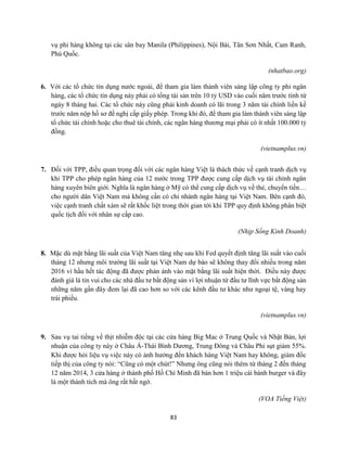 83
vụ phi hàng không tại các sân bay Manila (Philippines), Nội Bài, Tân Sơn Nhất, Cam Ranh,
Phú Quốc.
(nhatbao.org)
6. Với các tổ chức tín dụng nước ngoài, để tham gia làm thành viên sáng lập công ty phi ngân
hàng, các tổ chức tín dụng này phải có tổng tài sản trên 10 tỷ USD vào cuối năm trước tính từ
ngày 8 tháng hai. Các tổ chức này cũng phải kinh doanh có lãi trong 3 năm tài chính liền kề
trước năm nộp hồ sơ đề nghị cấp giấy phép. Trong khi đó, để tham gia làm thành viên sáng lập
tổ chức tài chính hoặc cho thuê tài chính, các ngân hàng thương mại phải có ít nhất 100.000 tỷ
đồng.
(vietnamplus.vn)
7. Đối với TPP, điều quan trọng đối với các ngân hàng Việt là thách thức về cạnh tranh dịch vụ
khi TPP cho phép ngân hàng của 12 nước trong TPP được cung cấp dịch vụ tài chính ngân
hàng xuyên biên giới. Nghĩa là ngân hàng ở Mỹ có thể cung cấp dịch vụ về thẻ, chuyển tiền…
cho người dân Việt Nam mà không cần có chi nhánh ngân hàng tại Việt Nam. Bên cạnh đó,
việc cạnh tranh chất xám sẽ rất khốc liệt trong thời gian tới khi TPP quy định không phân biệt
quốc tịch đối với nhân sự cấp cao.
(Nhịp Sống Kinh Doanh)
8. Mặc dù mặt bằng lãi suất của Việt Nam tăng nhẹ sau khi Fed quyết định tăng lãi suất vào cuối
tháng 12 nhưng môi trường lãi suất tại Việt Nam dự báo sẽ không thay đổi nhiều trong năm
2016 vì hầu hết tác động đã được phản ánh vào mặt bằng lãi suất hiện thời. Điều này được
đánh giá là tin vui cho các nhà đầu tư bất động sản vì lợi nhuận từ đầu tư lĩnh vực bất động sản
những năm gần đây đem lại đã cao hơn so với các kênh đầu tư khác như ngoại tệ, vàng hay
trái phiếu.
(vietnamplus.vn)
9. Sau vụ tai tiếng về thịt nhiễm độc tại các cửa hàng Big Mac ở Trung Quốc và Nhật Bản, lợi
nhuận của công ty này ở Châu Á-Thái Bình Dương, Trung Đông và Châu Phi sụt giảm 55%.
Khi được hỏi liệu vụ việc này có ảnh hưởng đến khách hàng Việt Nam hay không, giám đốc
tiếp thị của công ty nói: “Cũng có một chút!” Nhưng ông cũng nói thêm từ tháng 2 đến tháng
12 năm 2014, 3 cửa hàng ở thành phố Hồ Chí Minh đã bán hơn 1 triệu cái bánh burger và đây
là một thành tích mà ông rất bất ngờ.
(VOA Tiếng Việt)
 