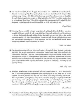 84
10. Vào mùa hè năm 2006, Yahoo đã quyết định chi khoản tiền 1 tỉ USD để mua lại Facebook.
Điều này nhanh chóng nhận được sự đồng thuận của các nhà đầu tư Facebook cũng như điều
hành của hãng. Nhưng ở thời điểm đó Facebook sắp ra mắt News Feed, và nếu nó được bán
đi, Mark Zuckerberg ước tính công ty có thể có giá trị hơn 1 tỉ USD. Tuy nhiên, sau khi công
bố lợi nhuận quý 2 sụt giảm, Yahoo đã hạ mức giá chào mua xuống còn 850 triệu USD. Hội
đồng quản trị của Facebook đã mất 10 phút để bác bỏ lời để nghị giảm giá này.
(Thanh Niên)
11.Tại những chương trình kết nối ngân hàng và doanh nghiệp gần đây, vấn đề được quan tâm
hàng đầu là lãi suất - nhất là lãi suất trung và dài hạn. Các doanh nghiệp yêu cầu lãi suất trung
và dài hạn cần ổn định để doanh nghiệp yên tâm đầu tư đổi mới máy móc thiết bị, đầu tư nhà
xưởng và các công việc khác. Nhưng hiện nay ở nước ta lãi suất cho vay chỉ ổn định trong năm
đầu, hoặc tối đa là sang năm thứ 2, và thả nổi những năm tiếp theo, khiến hầu hết các doanh
nghiệp thấp thỏm khi vay tiền ngân hàng để đầu tư.
(Người Lao Động)
12. Tác động tài chính trực tiếp của giá cổ phiếu giảm ở Trung Quốc được đánh giá ở mức vừa
phải. Giới đầu tư nước ngoài tại thị trường chứng khoán Trung Quốc không nhiều nên đó
không phải là vấn đề lớn. Công ty tư vấn Capital Economics có trụ sở ở London cho hay người
nước ngoài chỉ sở hữu 2% chứng khoán tại Trung Quốc.Vấn đề đáng quan tâm hơn là liệu sự
bất ổn tài chính là dấu hiệu cho thấy những vấn đề liên quan đến cuộc suy thoái kinh tế Trung
Quốc: có phải kinh tế nước này đang đối mặt với nguy cơ ‘hạ cánh cứng’, tức chững lại đột
ngột hay không?
(BBC Tiếng Việt)
13. Bộ trưởng Bộ Kế hoạch và Đầu tư cho biết, nếu tính chung cả năm 2015 thì cả nước có đến
hơn 21.500 doanh nghiệp tạm ngừng kinh doanh nay đã quay trở lại hoạt động, tăng 39,5% so
với năm 2014. Giới phân tích cho rằng tình hình kinh tế vĩ mô trong nước đang dần ổn định,
đơn hàng xuất khẩu gia tăng trở lại cùng với lãi suất và tín dụng ngân hàng thuận lợi hơn đã
giúp cho lượng doanh nghiệp hoạt động khó khăn trước đây quay trở lại thị trường. Trong khi
đó, số doanh nghiệp hoàn tất thủ tục giải thể, chấm dứt hoạt động kinh doanh trong năm 2015
của cả nước là khoảng 9.500 doanh nghiệp, tương đương cùng kỳ năm trước.
(Thanh Niên)
14. Theo công bố mới đây trong tháng này của ông Yoshihisa Maruta, Chủ tịch Toyota Motor Việt
Nam, chi nhánh tại Việt Nam của nhà sản xuất ô tô lớn nhất thế giới đang cân nhắc việc ngừng
 