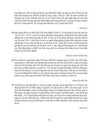 85
hoạt động sản xuất và chuyển hướng sang nhập khẩu nhằm tận dụng ưu thế về thuế mà một
hiệp định thương mại ASEAN sẽ đưa ra trong vòng 3 năm tới. Theo lộ trình của Khu vực
Thương mại Tự do ASEAN (AFTA), xe ô tô dưới mười chỗ ngồi nhập khẩu từ các nước
ASEAN sẽ được hưởng mức thuế suất 50 phần trăm trong năm nay. Tỷ lệ này sẽ được cắt giảm
đến 40 % trong năm tới, 30 % trong năm tiếp theo, và 0 % trong năm 2018.
(Tuổi Trẻ)
15.Ngân hàng Đầu tư và Phát triển Việt Nam (BIDV) chiều 15-12 đã công bố giảm lãi suất cho
vay còn 14,5 - 15,5% / năm tài trợ hàng xuất khẩu, nông nghiệp và phát triển nông thôn, doanh
nghiệp nhỏ và vừa, khắc phục bão lũ. Đối với cho vay tài trợ hàng xuất khẩu, mức lãi suất cho
vay tối đa là 15,0 % / năm. Đối với cho vay ngành nông nghiệp và phát triển nông thôn, doanh
nghiệp nhỏ và vừa, mức lãi suất cho vay tối đa là 15,5% / năm. Đối với cho vay khắc phục hậu
quả bão lũ, mức lãi suất cho vay tối đa là 14,5 % / năm. Ông Lê Đào Nguyên, Ủy viên thường
trực Hội đồng Quản trị BIDV cho biết, mục đích của chương trình nhằm chia sẻ khó khăn
chung với các doanh nghiệp.
(Thời báo Kinh Tế Sài Gòn)
16.Chỉ số niềm tin người tiêu dùng Việt Nam ANZ-Roy Morgan tăng 2,5 điểm, đạt 144,8 điểm
trong tháng 12. Mức điểm này đã đánh dấu một kỷ lục mới cho chỉ số niềm tin người tiêu dùng
Việt Nam khi kết thúc năm 2015 lần đầu tiên chỉ số niềm tin người tiêu dùng của Việt Nam
đạt mức cao nhất trong khu vực Châu Á. Chỉ số niềm tin người tiêu dùng Việt Nam tháng này
hiện cao hơn nhiều so với mức trung bình của chỉ số này trong suốt 2 năm qua là 136,6 điểm,
và cao hơn đáng kể (9,2 điểm) so với cùng kỳ năm ngoái. Sự tăng cao này là do có sự gia tăng
niềm tin vào triển vọng nền kinh tế Việt Nam trong vòng 12 tháng và 5 năm tới.
(Nhịp Cầu Đầu Tư)
17. Tính đến nay, đảo Phú Quốc có 164 dự án được cấp giấy chứng nhận đầu tư, với tổng số vốn
đăng ký đầu tư là 183.080 tỉ đồng. Trong đó có 21 dự án đầu tư 100% vốn nước ngoài. Có 24
dự án đã hoàn thành và đưa vào hoạt động, trong đó có những dự án lớn như: sân bay quốc tế
Phú Quốc, khu phức hợp giải trí nghỉ dưỡng 5 sao Vinpearl Land Phú Quốc, vườn thú Safari
Phú Quốc... Có 23 dự án đang triển khai xây dựng, các dự án còn lại đang triển khai thực hiện.
Ngoài ra, từ năm 2010 đến nay, UBND tỉnh Kiên Giang đã ra quyết định thu hồi chủ trương
khoảng 100 dự án trên đảo Phú Quốc, do nhà đầu tư chậm triển khai, thiếu năng lực thực hiện
dự án.
(Tuổi Trẻ)
 