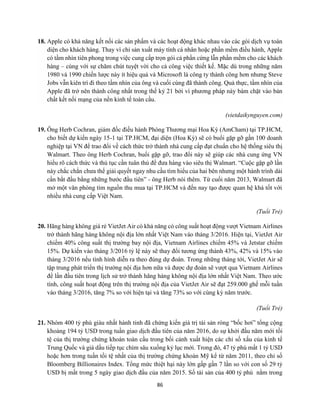86
18. Apple có khả năng kết nối các sản phẩm và các hoạt động khác nhau vào các gói dịch vụ toàn
diện cho khách hàng. Thay vì chỉ sản xuất máy tính cá nhân hoặc phần mềm điều hành, Apple
có tầm nhìn tiên phong trong việc cung cấp trọn gói cả phần cứng lẫn phần mềm cho các khách
hàng – cùng với sự chăm chút tuyệt vời cho cả công việc thiết kế. Mặc dù trong những năm
1980 và 1990 chiến lược này ít hiệu quả và Microsoft là công ty thành công hơn nhưng Steve
Jobs vẫn kiên trì đi theo tầm nhìn của ông và cuối cùng đã thành công. Quả thực, tầm nhìn của
Apple đã trở nên thành công nhất trong thế kỷ 21 bởi vì phương pháp này bám chặt vào bản
chất kết nối mạng của nền kinh tế toàn cầu.
(vietdaikynguyen.com)
19. Ông Herb Cochran, giám đốc điều hành Phòng Thương mại Hoa Kỳ (AmCham) tại TP.HCM,
cho biết dự kiến ngày 15-1 tại TP.HCM, đại diện (Hoa Kỳ) sẽ có buổi gặp gỡ gần 100 doanh
nghiệp tại VN để trao đổi về cách thức trở thành nhà cung cấp đạt chuẩn cho hệ thống siêu thị
Walmart. Theo ông Herb Cochran, buổi gặp gỡ, trao đổi này sẽ giúp các nhà cung ứng VN
hiểu rõ cách thức và thủ tục cần tuân thủ để đưa hàng vào siêu thị Walmart. “Cuộc gặp gỡ lần
này chắc chắn chưa thể giải quyết ngay nhu cầu tìm hiểu của hai bên nhưng một hành trình dài
cần bắt đầu bằng những bước đầu tiên” - ông Herb nói thêm. Từ cuối năm 2013, Walmart đã
mở một văn phòng tìm nguồn thu mua tại TP.HCM và đến nay tạo được quan hệ khá tốt với
nhiều nhà cung cấp Việt Nam.
(Tuổi Trẻ)
20. Hãng hàng không giá rẻ VietJet Air có khả năng có công suất hoạt động vượt Vietnam Airlines
trở thành hãng hàng không nội địa lớn nhất Việt Nam vào tháng 3/2016. Hiện tại, VietJet Air
chiếm 40% công suất thị trường bay nội địa, Vietnam Airlines chiếm 45% và Jetstar chiếm
15%. Dự kiến vào tháng 3/2016 tỷ lệ này sẽ thay đổi tương ứng thành 43%, 42% và 15% vào
tháng 3/2016 nếu tình hình diễn ra theo đúng dự đoán. Trong những tháng tới, VietJet Air sẽ
tập trung phát triển thị trường nội địa hơn nữa và được dự đoán sẽ vượt qua Vietnam Airlines
để lần đầu tiên trong lịch sử trở thành hãng hàng không nội địa lớn nhất Việt Nam. Theo ước
tính, công suất hoạt động trên thị trường nội địa của VietJet Air sẽ đạt 259.000 ghế mỗi tuần
vào tháng 3/2016, tăng 7% so với hiện tại và tăng 73% so với cùng kỳ năm trước.
(Tuổi Trẻ)
21. Nhóm 400 tỷ phú giàu nhất hành tinh đã chứng kiến giá trị tài sản ròng “bốc hơi” tổng cộng
khoảng 194 tỷ USD trong tuần giao dịch đầu tiên của năm 2016, do sự khởi đầu năm mới tồi
tệ của thị trường chứng khoán toàn cầu trong bối cảnh xuất hiện các chỉ số xấu của kinh tế
Trung Quốc và giá dầu tiếp tục chìm sâu xuống kỷ lục mới. Trong đó, 47 tỷ phú mất 1 tỷ USD
hoặc hơn trong tuần tồi tệ nhất của thị trường chứng khoán Mỹ kể từ năm 2011, theo chỉ số
Bloomberg Billionaires Index. Tổng mức thiệt hại này lớn gấp gần 7 lần so với con số 29 tỷ
USD bị mất trong 5 ngày giao dịch đầu của năm 2015. Số tài sản của 400 tỷ phú nằm trong
 