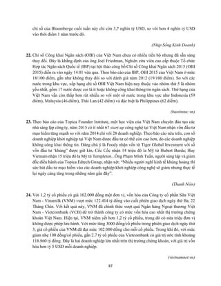 87
chỉ số của Bloomberge cuối tuần này chỉ còn 3,7 nghìn tỷ USD, so với hơn 4 nghìn tỷ USD
vào thời điểm 1 năm trước đó.
(Nhịp Sống Kinh Doanh)
22. Chỉ số Công khai Ngân sách (OBI) của Việt Nam chưa có nhiều tiến bộ nhưng đã sẵn sàng
thay đổi. Đây là khẳng định của ông Joel Friedman, Nghiên cứu viên cao cấp thuộc Tổ chức
Hợp tác Ngân sách Quốc tế (IBP) tại hội thảo công bố Chỉ số Công khai Ngân sách 2015 (OBI
2015) diễn ra vào ngày 14.01 vừa qua. Theo báo cáo của IBP, OBI 2015 của Việt Nam ở mức
18/100 điểm, gần như không thay đổi so với đánh giá năm 2012 (19/100 điểm). So với các
nước trong khu vực, xếp hạng chỉ số OBI Việt Nam hiện nay thuộc vào nhóm thứ 5 là nhóm
yếu nhất, gồm 17 nước được coi là ít hoặc không công khai thông tin ngân sách. Thứ hạng của
Việt Nam vẫn còn thấp hơn rất nhiều so với một số nước trong khu vực như Indonesia (59
điểm), Malaysia (46 điểm), Thái Lan (42 điểm) và đặc biệt là Philippines (62 điểm).
(baotintuc.vn)
23. Theo báo cáo của Topica Founder Institute, một học viện của Việt Nam chuyên đào tạo các
nhà sáng lập công ty, năm 2015 có ít nhất 67 start-up công nghệ tại Việt Nam nhận vốn đầu tư
mạo hiểm tăng mạnh so với năm 2014 chỉ với 28 doanh nghiệp. Theo báo cáo nêu trên, con số
doanh nghiệp khởi nghiệp tại Việt Nam được đầu tư có thể còn cao hơn, do các doanh nghiệp
không công khai thông tin. Đáng chú ý là Foody nhận vốn từ Tiger Global Invesment với số
vốn đầu tư ‘khủng” được giữ kín, Cốc Cốc nhận 14 triệu đô la Mỹ từ Hubert Burda; Huy
Vietnam nhận 15 triệu đô la Mỹ từ Templeton...Ông Phạm Minh Tuấn, người sáng lập và giám
đốc điều hành của Topica Edtech Group, nhận xét: “Nhiều người nghĩ kinh tế khủng hoảng thì
sức hút đầu tư mạo hiểm vào các doanh nghiệp khởi nghiệp công nghệ sẽ giảm nhưng thực tế
lại ngày càng tăng trong những năm gần đây”.
(Thanh Niên)
24. Với 1,2 tỷ cổ phiếu có giá 102.000 đồng một đơn vị, vốn hóa của Công ty cổ phần Sữa Việt
Nam - Vinamilk (VNM) vượt mức 122.414 tỷ đồng vào cuối phiên giao dịch ngày thứ Ba, 22
Tháng Chín. Với kết quả này, VNM đã chính thức vượt quá Ngân hàng Ngoại thương Việt
Nam - Vietcombank (VCB) để trở thành công ty có mức vốn hóa cao nhất thị trường chứng
khoán Việt Nam. Hiện tại, VNM niêm yết hơn 1,2 tỷ cổ phiếu, trong đó có nửa triệu đơn vị
không được phép lưu hành. Với mức tăng 3000 đồng/cổ phiếu trong phiên giao dịch ngày thứ
3, giá cổ phiếu của VNM đã đạt mức 102.000 đồng cho mỗi cổ phiếu. Trong khi đó, với mức
giảm nhẹ 100 đồng/cổ phiếu, gần 2.7 tỷ cổ phiếu của Vietcombank có giá trị ước tính khoảng
118.860 tỷ đồng. Đây là hai doanh nghiệp lớn nhất trên thị trường chứng khoán, với giá trị vốn
hóa hơn tỷ 5 USD mỗi doanh nghiệp.
(vietnamnet.vn)
 