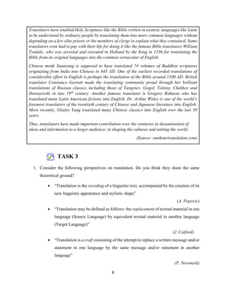 8
TASK 3
1. Consider the following perspectives on translation. Do you think they share the same
theoretical ground?
 “Translation is the recoding of a linguistic text, accompanied by the creation of its
new linguistic appearance and stylistic shape”
(A. Popovic)
 “Translation may be defined as follows: the replacement of textual material in one
language (Source Language) by equivalent textual material in another language
(Target Language)”
(J. Catford)
 “Translation is a craft consisting of the attempt to replace a written message and/or
statement in one language by the same message and/or statement in another
language”
(P. Newmark)
Translators have enabled Holy Scriptures like the Bible written in esoteric languages like Latin
to be understood by ordinary people by translating them into more common languages without
depending on a few elite priests or the members of clergy to explain what they contained. Some
translators even had to pay with their life for doing it like the famous Bible translators William
Tyndale, who was arrested and executed in Holland by the King in 1536 for translating the
Bible from its original languages into the common vernacular of English.
Chinese monk Xuanzang is supposed to have translated 74 volumes of Buddhist scriptures
originating from India into Chinese in 645 AD. One of the earliest recorded translations of
considerable effort in English is perhaps the translation of the Bible around 1100 AD. British
translator Constance Garnett made the translating community proud through her brilliant
translations of Russian classics including those of Turgenev, Gogol, Tolstoy, Chekhov and
Dostoyevski in late 19th
century. Another famous translator is Gregory Rabassa who has
translated many Latin American fictions into English. Dr. Arthur Waley is one of the world’s
foremost translators of the twentieth century of Chinese and Japanese literature into English.
More recently, Gladys Yang translated many Chinese classics into English over the last 50
years.
Thus, translators have made important contribution over the centuries in dissemination of
ideas and information to a larger audience, in shaping the cultures and uniting the world.
(Source: onehourtranslation.com)
 