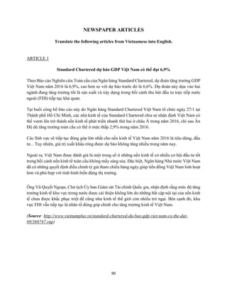 90
NEWSPAPER ARTICLES
Translate the following articles from Vietnamese into English.
ARTICLE 1
Standard Chartered dự báo GDP Việt Nam có thể đạt 6,9%
Theo Báo cáo Nghiên cứu Toàn cầu của Ngân hàng Standard Chartered, dự đoán tăng trưởng GDP
Việt Nam năm 2016 là 6,9%, cao hơn so với dự báo trước đó là 6,6%. Dự đoán này dựa vào hai
ngành đang tăng trưởng tốt là sản xuất và xây dựng trong bối cảnh thu hút đầu tư trực tiếp nước
ngoài (FDI) tiếp tục khả quan.
Tại buổi công bố báo cáo này do Ngân hàng Standard Chartered Việt Nam tổ chức ngày 27/1 tại
Thành phố Hồ Chí Minh, các nhà kinh tế của Standard Chartered chia sẻ nhận định Việt Nam có
thể vươn lên trở thành nền kinh tế phát triển nhanh thứ hai ở châu Á trong năm 2016, chỉ sau Ấn
Độ dù tăng trưởng toàn cầu có thể ở mức thấp 2,9% trong năm 2016.
Các lĩnh vực sẽ tiếp tục đóng góp lớn nhất cho nền kinh tế Việt Nam năm 2016 là tiêu dùng, đầu
tư... Tuy nhiên, giá trị xuất khẩu ròng được dự báo không tăng nhiều trong năm nay.
Ngoài ra, Việt Nam được đánh giá là một trong số ít những nền kinh tế có nhiều cơ hội đầu tư tốt
trong bối cảnh nền kinh tế toàn cầu không mấy sáng sủa. Đặc biệt, Ngân hàng Nhà nước Việt Nam
đã có những quyết định điều chỉnh tỷ giá tham chiếu hàng ngày giúp tiền đồng Việt Nam linh hoạt
hơn và phù hợp với tình hình biến động thị trường.
Ông Vũ Quyết Ngoạn, Chủ tịch Ủy ban Giám sát Tài chính Quốc gia, nhận định rằng mức độ tăng
trưởng kinh tế khu vực trong nước được cải thiện không lớn do những bất cập nội tại của nền kinh
tế chưa được khắc phục triệt để cũng như kinh tế thế giới còn nhiều trở ngại. Bên cạnh đó, khu
vực FDI vẫn tiếp tục là nhân tố đóng góp chính cho tăng trưởng kinh tế Việt Nam.
(Source: http://www.vietnamplus.vn/standard-chartered-du-bao-gdp-viet-nam-co-the-dat-
69/368747.vnp)
 