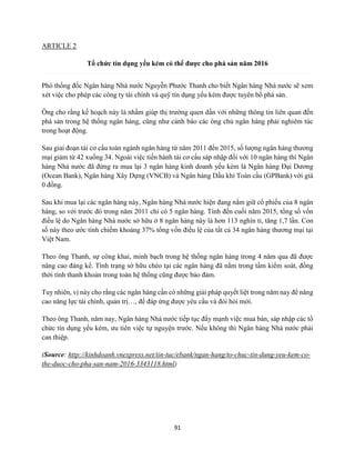 91
ARTICLE 2
Tổ chức tín dụng yếu kém có thể được cho phá sản năm 2016
Phó thống đốc Ngân hàng Nhà nước Nguyễn Phước Thanh cho biết Ngân hàng Nhà nước sẽ xem
xét việc cho phép các công ty tài chính và quỹ tín dụng yếu kém được tuyên bố phá sản.
Ông cho rằng kế hoạch này là nhằm giúp thị trường quen dần với những thông tin liên quan đến
phá sản trong hệ thống ngân hàng, cũng như cảnh báo các ông chủ ngân hàng phải nghiêm túc
trong hoạt động.
Sau giai đoạn tái cơ cấu toàn ngành ngân hàng từ năm 2011 đến 2015, số lượng ngân hàng thương
mại giảm từ 42 xuống 34. Ngoài việc tiến hành tái cơ cấu sáp nhập đối với 10 ngân hàng thì Ngân
hàng Nhà nước đã đứng ra mua lại 3 ngân hàng kinh doanh yếu kém là Ngân hàng Đại Dương
(Ocean Bank), Ngân hàng Xây Dựng (VNCB) và Ngân hàng Dầu khí Toàn cầu (GPBank) với giá
0 đồng.
Sau khi mua lại các ngân hàng này, Ngân hàng Nhà nước hiện đang nắm giữ cổ phiếu của 8 ngân
hàng, so với trước đó trong năm 2011 chỉ có 5 ngân hàng. Tính đến cuối năm 2015, tổng số vốn
điều lệ do Ngân hàng Nhà nước sở hữu ở 8 ngân hàng này là hơn 113 nghìn tỉ, tăng 1,7 lần. Con
số này theo ước tính chiếm khoảng 37% tổng vốn điều lệ của tất cả 34 ngân hàng thương mại tại
Việt Nam.
Theo ông Thanh, sự công khai, minh bạch trong hệ thống ngân hàng trong 4 năm qua đã được
nâng cao đáng kể. Tình trạng sở hữu chéo tại các ngân hàng đã nằm trong tầm kiểm soát, đồng
thời tính thanh khoản trong toàn hệ thống cũng được bảo đảm.
Tuy nhiên, vị này cho rằng các ngân hàng cần có những giải pháp quyết liệt trong năm nay để nâng
cao năng lực tài chính, quản trị…, để đáp ứng được yêu cầu và đòi hỏi mới.
Theo ông Thanh, năm nay, Ngân hàng Nhà nước tiếp tục đẩy mạnh việc mua bán, sáp nhập các tổ
chức tín dụng yếu kém, ưu tiên việc tự nguyện trước. Nếu không thì Ngân hàng Nhà nước phải
can thiệp.
(Source: http://kinhdoanh.vnexpress.net/tin-tuc/ebank/ngan-hang/to-chuc-tin-dung-yeu-kem-co-
the-duoc-cho-pha-san-nam-2016-3343118.html)
 