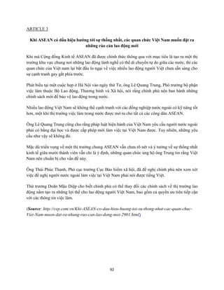 92
ARTICLE 3
Khi ASEAN có dấu hiệu hướng tới sự thống nhất, các quan chức Việt Nam muốn đặt ra
những rào cản lao động mới
Khi mà Cộng đồng Kinh tế ASEAN đã được chính thức thông qua với mục tiêu là tạo ra một thị
trường khu vực chung nơi những lao động lành nghề có thể di chuyển tự do giữa các nước, thì các
quan chức của Việt nam lại bắt đầu lo ngại về việc nhiều lao động người Việt chưa sẵn sàng cho
sự cạnh tranh gay gắt phía trước.
Phát biểu tại một cuộc họp ở Hà Nội vào ngày thứ Tư, ông Lê Quang Trung, Phó trưởng bộ phận
việc làm thuộc Bộ Lao động, Thương binh và Xã hội, nói rằng chính phủ nên ban hành những
chính sách mới để bảo vệ lao động trong nước.
Nhiều lao động Việt Nam sẽ không thể cạnh tranh với các đồng nghiệp nước ngoài có kỹ năng tốt
hơn, một khi thị trường việc làm trong nước được mở ra cho tất cả các công dân ASEAN.
Ông Lê Quang Trung cũng cho rằng pháp luật hiện hành của Việt Nam yêu cầu người nước ngoài
phải có bằng đại học và được cấp phép mới làm việc tại Việt Nam được. Tuy nhiên, những yêu
cầu như vậy sẽ không đủ.
Mặc dù triển vọng về một thị trường chung ASEAN vẫn chưa rõ nét và ý tưởng về sự thống nhất
kinh tế giữa mười thành viên vẫn chỉ là ý định, những quan chức ủng hộ ông Trung tin rằng Việt
Nam nên chuẩn bị cho vấn đề này.
Ông Thái Phúc Thanh, Phó cục trưởng Cục Bảo hiểm xã hội, đã đề nghị chính phủ nên xem xét
việc đề nghị người nước ngoài làm việc tại Việt Nam phải nói được tiếng Việt.
Thứ trưởng Doãn Mậu Diệp cho biết chính phủ có thể thay đổi các chính sách về thị trường lao
động nằm tạo ra những lợi thế cho lao động người Việt Nam, bao gồm cả quyền ưu tiên tiếp cận
với các thông tin việc làm.
(Source: http://cep.com.vn/Khi-ASEAN-co-dau-hieu-huong-toi-su-thong-nhat-cac-quan-chuc-
Viet-Nam-muon-dat-ra-nhung-rao-can-lao-dong-moi-2901.html)
 