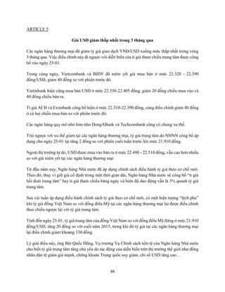 94
ARTICLE 5
Giá USD giảm thấp nhất trong 3 tháng qua
Các ngân hàng thương mại đã giảm tỷ giá giao dịch VNĐ/USD xuống mức thấp nhất trong vòng
3 tháng qua. Việc điều chỉnh này đi ngược với diễn biến của tỉ giá tham chiếu trung tâm được công
bố vào ngày 25-01.
Trong cùng ngày, Vietcombank và BIDV đã niêm yết giá mua bán ở mức 22.320 - 22.390
đồng/USD, giảm 40 đồng so với phiên trước đó.
Vietinbank hiện cũng mua bán USD ở mức 22.330-22.405 đồng, giảm 20 đồng chiều mua vào và
40 đồng chiều bán ra.
Tỉ giá ACB và Eximbank công bố hiện ở mức 22.310-22.390 đồng, cùng điều chỉnh giảm 40 đồng
ở cả hai chiều mua bán so với phiên trước đó.
Các ngân hàng quy mô nhỏ hơn như DongABank và Techcombank cũng có chung xu thế.
Trái ngược với xu thế giảm tại các ngân hàng thương mại, tỷ giá trung tâm do NHNN công bố áp
dụng cho ngày 25-01 lại tăng 2 đồng so với phiên cuối tuần trước lên mức 21.910 đồng.
Ngoài thị trường tự do, USD được mua vào bán ra ở mức 22.490 - 22.510 đồng, vẫn cao hơn nhiều
so với giá niêm yết tại các ngân hàng thương mại.
Từ đầu năm nay, Ngân hàng Nhà nước đã áp dụng chính sách điều hành tỷ giá theo cơ chế mới.
Theo đó, thay vì giữ giá cố định trong một thời gian dài, Ngân hàng Nhà nước sẽ công bố “tỉ giá
hối đoái trung tâm” hay tỉ giá tham chiếu hàng ngày và biên độ dao động vẫn là 3% quanh tỷ giá
trung tâm.
Sau vài tuần áp dụng điều hành chính sách tỷ giá theo cơ chế mới, có một hiện tượng “lệch pha”
khi tỷ giá đồng Việt Nam so với đồng đôla Mỹ tại các ngân hàng thương mại lại được điều chỉnh
theo chiều ngược lại với tỷ giá trung tâm.
Tính đến ngày 25-01, tỷ giá trung tâm của đồng Việt Nam so với đồng đôla Mỹ đứng ở mức 21.910
đồng/USD, tăng 20 đồng so với cuối năm 2015, trong khi đó tỷ giá tại các ngân hàng thương mại
lại điều chỉnh giảm khoảng 130 đồng.
Lý giải điều này, ông Bùi Quốc Dũng, Vụ trưởng Vụ Chính sách tiền tệ của Ngân hàng Nhà nước
cho biết tỷ giá trung tâm tăng chủ yếu do tác động của diễn biến trên thị trường thế giới như đồng
nhân dân tệ giảm giá mạnh, chứng khoán Trung quốc suy giảm, chỉ số USD tăng cao…
 