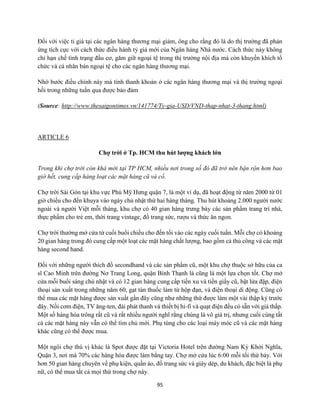 95
Đối với việc tỉ giá tại các ngân hàng thương mại giảm, ông cho rằng đó là do thị trường đã phản
ứng tích cực với cách thức điều hành tỷ giá mới của Ngân hàng Nhà nước. Cách thức này không
chỉ hạn chế tình trạng đầu cơ, găm giữ ngoại tệ trong thị trường nội địa mà còn khuyến khích tổ
chức và cá nhân bán ngoại tệ cho các ngân hàng thương mại.
Nhờ bước điều chỉnh này mà tính thanh khoản ở các ngân hàng thương mại và thị trường ngoại
hối trong những tuần qua được bảo đảm
(Source: http://www.thesaigontimes.vn/141774/Ty-gia-USD/VND-thap-nhat-3-thang.html)
ARTICLE 6
Chợ trời ở Tp. HCM thu hút lượng khách lớn
Trong khi chợ trời còn khá mới tại TP HCM, nhiều nơi trong số đó đã trở nên bận rộn hơn bao
giờ hết, cung cấp hàng loạt các mặt hàng cũ và cổ.
Chợ trời Sài Gòn tại khu vực Phú Mỹ Hưng quận 7, là một ví dụ, đã hoạt động từ năm 2000 từ 01
giờ chiều cho đến khuya vào ngày chủ nhật thứ hai hàng tháng. Thu hút khoảng 2.000 người nước
ngoài và người Việt mỗi tháng, khu chợ có 40 gian hàng trưng bày các sản phẩm trang trí nhà,
thực phẩm cho trẻ em, thời trang vintage, đồ trang sức, rượu và thức ăn ngon.
Chợ trời thường mở cửa từ cuối buổi chiều cho đến tối vào các ngày cuối tuần. Mỗi chợ có khoảng
20 gian hàng trong đó cung cấp một loạt các mặt hàng chất lượng, bao gồm cả thủ công và các mặt
hàng second hand.
Đối với những người thích đồ secondhand và các sản phẩm cũ, một khu chợ thuộc sở hữu của ca
sĩ Cao Minh trên đường Nơ Trang Long, quận Bình Thạnh là cũng là một lựa chọn tốt. Chợ mở
cửa mỗi buổi sáng chủ nhật và có 12 gian hàng cung cấp tiền xu và tiền giấy cũ, bật lửa đập, điện
thoại sản xuất trong những năm 60, gạt tàn thuốc làm từ hộp đạn, và điện thoại di động. Cũng có
thể mua các mặt hàng được sản xuất gần đây cũng như những thứ được làm một vài thập kỷ trước
đây. Nồi cơm điện, TV ăng-ten, đài phát thanh và thiết bị hi-fi và quạt điện đều có sẵn với giá thấp.
Một số hàng hóa trông rất cũ và rất nhiều người nghĩ rằng chúng là vô giá trị, nhưng cuối cùng tất
cả các mặt hàng này vẫn có thể tìm chủ mới. Phụ tùng cho các loại máy móc cũ và các mặt hàng
khác cũng có thể được mua.
Một ngôi chợ thú vị khác là Spot được đặt tại Victoria Hotel trên đường Nam Kỳ Khởi Nghĩa,
Quận 3, nơi mà 70% các hàng hóa được làm bằng tay. Chợ mở cửa lúc 6:00 mỗi tối thứ bảy. Với
hơn 50 gian hàng chuyên về phụ kiện, quần áo, đồ trang sức và giày dép, du khách, đặc biệt là phụ
nữ, có thể mua tất cả mọi thứ trong chợ này.
 