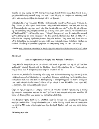 97
ứng nhu cầu tăng trưởng mà TPP đem lại. Chuyên gia Wendy Cutler khẳng định VN sẽ là quốc
gia giành chiến thắng lớn nhất trong TPP. Bởi TPP có thể giúp VN có vị trí cao hơn trong chuỗi
giá trị toàn cầu, tạo ra những sản phẩm có giá trị gia tăng cao.
Chẳng hạn, bà Joyce Tran, giám đốc khu vực thu mua bộ phận Đông Nam Á của Walmart, cho
rằng TPP vừa tạo điều kiện để chuỗi siêu thị khổng lồ Mỹ xâm nhập vào Việt Nam, vừa là cơ hội
để Walmart chuyển giao công nghệ, kiến thức cho các nhà cung cấp VN. Qua đó, các nhà cung
cấp VN có thể xây dựng năng lực và tham gia hệ thống chuỗi giá trị toàn cầu. “Walmart hiện diện
ở VN chính vì TPP” - bà Tran nhấn mạnh. “Chúng tôi đang xem xét mua tất cả sản phẩm sản xuất
tại VN, không loại trừ nhóm hàng nào.” - bà Tran cho biết. Bà Tran nhận định với TPP, VN là
điểm hứa hẹn cung ứng nguồn sản phẩm đa dạng của Walmart. “Tuy nhiên, một thách thức của
VN là thiếu những nhà cung cấp trung gian có kỹ năng phân tích, tư duy chiến lược. Các bạn cần
cải thiện vấn đề này để có thể tận dụng được các cơ hội trong tương lai” - bà Tran đánh giá.
(Source: http://tuoitre.vn/tin/kinh-te/20160115/tpp-thuc-day-cai-cach-the-che-vn/1038532.html)
ARTICLE 8
Nhìn lại một năm hoạt động tại Việt Nam của McDonald's
Trong khi vẫn đang chật vật với các đối thủ cạnh tranh ở quê nhà Hoa Kỳ thì tại Việt Nam
McDonald’s lại đánh dấu sinh nhật lần đầu bằng việc mở thêm cửa hàng thứ tư. Thành tích của
công ty này ở châu Á trong năm qua rõ ràng vẫn còn nhiều bất ổn.
Năm vừa rồi, khi lần đầu tiên những biểu tượng hình mái vòm màu vàng mọc lên ở Việt Nam,
giới kinh doanh quốc tế đã đặt nhiều kì vọng về một thị trường mới đã được chờ đợi khá lâu, nhưng
những thành tích phấn khởi ban đầu đã lắng xuống vì những trở ngại về văn hoá và con người.
Liệu khách hàng có đủ tiền mua một bữa ăn với giá bằng 4 tô phở? Liệu khẩu vị của người Việt
có hợp thịt bò bằm miếng và khoai tây chiên?
Ông Sean Ngô, tổng giám đốc Công ty Tham vấn VF Franchise cho biết việc các công ty thường
tập trung vào những nước mới nổi lên như Việt Nam là nằm trong sách lược của họ nhằm ‘đối
trọng’ với doanh số bán hàng giảm ở các nước công nghiệp hoá.
Hiện đang làm việc tại thành phố Hồ Chí Minh và có văn phòng ở Thái Lan cũng như Singapore,
ông Ngô cho biết thêm: “Trong hai thập niên qua, vì muốn thúc đẩy sự phát triển các thương hiệu
của mình tại Mỹ, nhiều hệ thống cửa hàng thức ăn nhanh đã chọn cách phát triển tại thị trường
châu Á.
Thị trường mục tiêu
 