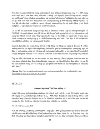98
Trên thực tế, gia đình là một trong những yếu tố nhân khẩu quyết định của công ty vì 65% trong
số 90 triệu dân ở Việt Nam có độ tuổi dưới 35. Ông Thái Nguyên, giám đốc tiếp thị của công ty,
nói McDonald’s luôn cố gắng tạo ra những trải nghiệm “phi thường” và là điểm đến cuối tuần của
các gia đình Việt Nam theo đúng chính sách chung của công ty được áp dụng ở khắp mọi nơi. Tại
Hoa Kỳ, các sân chơi và phần ăn cho trẻ cũng đã nhanh chóng thu hút khách hàng và trở thành
một phần kỉ niệm đẹp của trẻ cho đến tuổi trưởng thành.
Do các đối thủ cạnh tranh trong lĩnh vực thức ăn nhanh đã có mặt khắp thị trường thành phố Hồ
Chí Minh cộng với giá mặt bằng đắt đỏ nên McDonald’s đã quyết định mở cửa hàng thứ tư cách
trung tâm Thành phố 30 phút. Ông Nguyên cho rằng tuy thu nhập của người dân ở vùng ngoại
thành có thấp hơn nhưng công ty sẽ có nhiều tiềm năng phát triển. Trên thực tế thì McDonald’s
cũng đã khởi nghiệp ở các vùng ngoại ô Hoa Kỳ.
Sau một đợt chào sân hoành tráng thì bất cứ hệ thống cửa hàng nào cũng sẽ dần mất đi vẻ hào
nhoáng ban đầu khi người dân địa phương đã bắt đầu quen với thương hiệu, nhưng ông Ngô nói
điều ấy không đồng nghĩa với việc tầm ảnh hưởng của McDonald’s sẽ sụt giảm. Ông Ngô cho biết
công ty đang tính nước cờ về lâu về dài ở Việt Nam là mở thêm 100 cửa hàng trong vòng 10 năm.
Ông nói tiếp, “Dù doanh thu của McDonald’s ở Việt Nam dự kiến sẽ sụt giảm so với lúc mới mở
cửa, nhưng nếu tính theo đơn vị sản phẩm thì chúng tôi vẫn bán nhiều hơn đáng kể so với các đối
thủ cạnh tranhvà chúng tôi vẫn sẽ tiếp tục góp phần hình thành nên thị trường thức ăn nhanh tại
Việt Nam.”
(Source: http://www.voatiengviet.com/a/tron-mot-nam-hoat-dong-tai-vn-thanh-tich-cua-
mcdonalds-o-chau-a-ra-sao/2647675.html)
ARTICLE 9
Vì sao du học sinh Việt Nam không về?
Ngày 2-11, trong phiên thảo luận của Quốc hội về tình hình kinh tế - xã hội 2015 và kế hoạch năm
2016 ngày 2-11, đại biểu Nguyễn Ngọc Hòa, TP.HCM đã đề cập đến chuyện trong 13 học sinh
nhận học bổng của cuộc thi đi du học ở Úc thì chỉ có một cháu trở về nước làm việc sau khi tốt
nghiệp cho thấy tình trạng bức xúc trong sử dụng nhân tài của nước ta.
Về: chỉ có lý do là gia đình
PGS.TS Trương Anh Hoàng (Trường ĐH Công nghệ - ĐH Quốc gia Hà Nội) chia sẻ thời điểm
gần 10 năm trước khi nhận bằng tiến sĩ ngành công nghệ thông tin tại Na Uy, ông cũng từng có ý
định ở lại, tiếp tục thực hiện dự án nghiên cứu theo lời mời của thầy hướng dẫn. Sau này, vì lý do
 