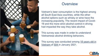 Overview
Vietnam’s beer consumption is the highest among
all South East Asia countries, while the other
alcohol options such as whisky or wine have the
increasing popularity. The recent impact of Covid-
19 and the more strict alcohol control in driving
had impacted the way they take alcohol.
This survey was made in order to understand
Vietnamese alcohol drinking behaviors.
This survey was conducted among 18 years old in
Vietnam of 504 in January 2021.
 