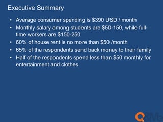 Executive Summary 
• Average consumer spending is $390 USD / month 
• Monthly salary among students are $50-150, while full-time 
workers are $150-250 
• 60% of house rent is no more than $50 /month 
• 65% of the respondents send back money to their family 
• Half of the respondents spend less than $50 monthly for 
entertainment and clothes 
 