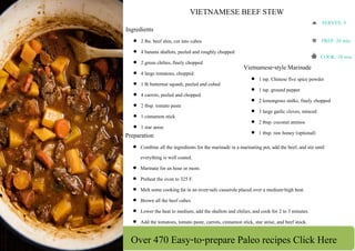 Over 470 Easy-to-prepare Paleo recipes Click Here
 
 
 
 
VIETNAMESE BEEF STEW 
Ingredients
 2 lbs. beef shin, cut into cubes
 4 banana shallots, peeled and roughly chopped
 2 green chilies, finely chopped
 4 large tomatoes, chopped
 1 lb butternut squash, peeled and cubed
 4 carrots, peeled and chopped
 2 tbsp. tomato paste
 1 cinnamon stick
 1 star anise
Vietnamese-style Marinade
 1 tsp. Chinese five spice powder
 1 tsp. ground pepper
 2 lemongrass stalks, finely chopped
 3 large garlic cloves, minced
 2 tbsp. coconut aminos
 1 tbsp. raw honey (optional)Preparation
 Combine all the ingredients for the marinade in a marinating pot, add the beef, and stir until
everything is well coated.
 Marinate for an hour or more.
 Preheat the oven to 325 F.
 Melt some cooking fat in an oven-safe casserole placed over a medium-high heat.
 Brown all the beef cubes.
 Lower the heat to medium, add the shallots and chilies, and cook for 2 to 3 minutes.
 Add the tomatoes, tomato paste, carrots, cinnamon stick, star anise, and beef stock.
SERVES: 4 
PREP: 20 min. 
COOK: 10 min.
 
 