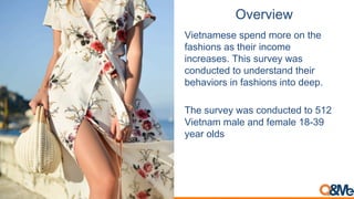 Overview
Vietnamese spend more on the
fashions as their income
increases. This survey was
conducted to understand their
behaviors in fashions into deep.
The survey was conducted to 512
Vietnam male and female 18-39
year olds
 