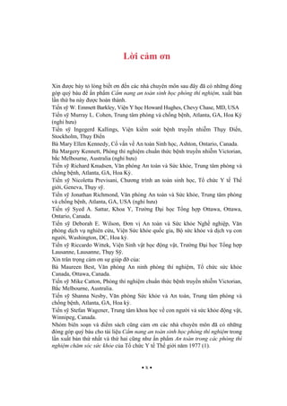 x
L i c m n
Xin c bày t lòng bi t n n các nhà chuyên môn sau ây ã có nh ng óng
góp quý báu n ph m C m nang an toàn sinh h c phòng thí nghi m, xu t b n
l n th ba này c hoàn thành.
Ti n s W. Emmett Barkley, Vi n Y h c Howard Hughes, Chevy Chase, MD, USA
Ti n s Murray L. Cohen, Trung tâm phòng và ch ng b nh, Atlanta, GA, Hoa K
(ngh h u)
Ti n s Ingegerd Kallings, Vi n ki m soát b nh truy n nhi m Th y i n,
Stockholm, Th y i n
Bà Mary Ellen Kennedy, C v n v An toàn Sinh h c, Ashton, Ontario, Canada.
Bà Margery Kennett, Phòng thí nghi m chu n th c b nh truy n nhi m Victorian,
b c Melbourne, Australia (ngh h u)
Ti n s Richard Knudsen, V n phòng An toàn và S c kh e, Trung tâm phòng và
ch ng b nh, Atlanta, GA, Hoa K .
Ti n s Nicoletta Previsani, Ch ng trình an toàn sinh h c, T ch c Y t Th
gi i, Geneva, Th y s .
Ti n s Jonathan Richmond, V n phòng An toàn và S c kh e, Trung tâm phòng
và ch ng b nh, Atlanta, GA, USA (ngh h u)
Ti n s Syed A. Sattar, Khoa Y, Tr ng i h c T ng h p Ottawa, Ottawa,
Ontario, Canada.
Ti n s Deborah E. Wilson, n v An toàn và S c kh e Ngh nghi p, V n
phòng d ch v nghiên c u, Vi n S c kh e qu c gia, B s c kh e và d ch v con
ng i, Washington, DC, Hoa k .
Ti n s Riccardo Wittek, Vi n Sinh v t h c ng v t, Tr ng i h c T ng h p
Lausanne, Lausanne, Th y S .
Xin trân tr ng c m n s giúp c a:
Bà Maureen Best, V n phòng An ninh phòng thí nghi m, T ch c s c kh e
Canada, Ottawa, Canada.
Ti n s Mike Catton, Phòng thí nghi m chu n th c b nh truy n nhi m Victorian,
B c Melbourne, Australia.
Ti n s Shanna Nesby, V n phòng S c kh e và An toàn, Trung tâm phòng và
ch ng b nh, Atlanta, GA, Hoa k .
Ti n s Stefan Wagener, Trung tâm khoa h c v con ng i và s c kh e ng v t,
Winnipeg, Canada.
Nhóm biên so n và i m sách c ng c m n các nhà chuyên môn ã có nh ng
óng góp quý báu cho tài li u C m nang an toàn sinh h c phòng thí nghi m trong
l n xu t b n th nh t và th hai c ng nh n ph m An toàn trong các phòng thí
nghi m ch m sóc s c kh e c a T ch c Y t Th gi i n m 1977 (1).
 