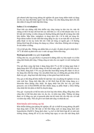 90
gi ethanol phù h p trong phòng thí nghi m r t quan tr ng nh m tránh s d ng
nó cho các m c ích khác ngoài vi c t y trùng. Các chai ng dung d ch c n c n
dán nhãn rõ ràng tránh h p kh trùng.
Iodine (I t) và iodophors
Ho t tính c a nh ng ch t kh nhi m này c ng t ng t nh c a clo, m c dù
chúng có th ít b h n ch h n b i các ch t h u c . I t có th nhu m màu v i và
b m t môi tr ng và nhìn chung nó th ng không phù h p s d ng nh ch t
kh nhi m. M c khác, iodophors và dung d ch c n i t là ch t sát trùng t t.
Polyvidone-iodine là m t ch t kh trùng áng tin c y và an toàn i v i da tr c
ph u thu t và r a tay tr c khi m . Ch t sát trùng có ngu n g c i t th ng
không thích h p s d ng cho d ng c y khoa / nha khoa. Không nên s d ng i
t cho nhôm và ng.
I t có th gây c. Nh ng s n ph m h u c có g c i t ph i c t gi nhi t 4–
10 0
C tránh s phát tri n c a vi sinh v t nguy hi m ti m tàng.
Hydrogen peroxide (oxy già) và peracids
Gi ng nh clo, oxy già (H2O2) và peracid là nh ng ch t oxy hóa m nh và có kh
n ng di t khu n ph r ng. Chúng c ng an toàn cho con ng i và môi tr ng h n
clo.
Oxy già c cung c p ho c d ng dung d ch 3% có th s d ng ngay ho c
d ng dung d ch 30% pha loãng v i th tích n c g p 5–10 l n th tích c a nó.
Tuy nhiên, dung d ch 3–6% oxy già n c ho t ng t ng i ch m và ch có
tác d ng nh ch t t y trùng. Các s n ph m hi n nay có nh ng ph gia khác n
nh oxy già , t ng ho t tính di t trùng và làm gi m ho t tính n mòn.
Oxy già có th dùng kh nhi m b m t làm vi c c a phòng thí nghi m và t an
toàn sinh h c. Dung d ch m c có th thích h p kh trùng d ng c y
khoa/nha khoa không ch u nhi t. S d ng nhi t hoá b c h i oxy già ho c
peracetic axit (CH3COOOH) kh nhi m d ng c ph u thu t/ y khoa không
ch u nhi t òi h i ph i có thi t b chuyên d ng.
Oxy già và peracids có th n mòn các kim lo i nh nhôm, ng, ng thau, k m
c ng nh có th làm phai màu v i, da, tóc, và niêm m c nh y. Nh ng v t d ng
c x lý b ng oxy già và peracids ph i r a k tr c khi cho ti p xúc v i m t
và niêm m c nh y. Nên c t gi n i tránh ánh sáng và nhi t cao.
Kh khu n môi tr ng c c b
Kh nhi m không gian phòng thí nghi m, v t và thi t b trong phòng c n ph i
h p dung d ch và khí. B m t có th kh b ng cách s d ng dung d ch natri
hypochlorite (NaOCl). Dung d ch ch a 1 g clo/l có th thích h p v sinh môi
tr ng chung, nh ng x lý các tr ng h p nguy c cao c n m t dung d ch
 
