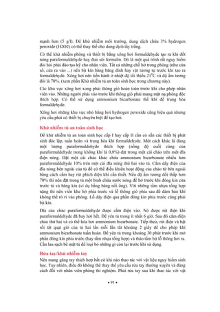 91
m nh h n (5 g/l). kh nhi m môi tr ng, dung d ch ch a 3% hydrogen
peroxide (H2O2) có th thay th cho dung d ch t y tr ng.
Có th kh nhi m phòng và thi t b b ng xông h i formaldehyde t o ra khi t
nóng paraformaldehyde hay un sôi formalin. ó là m t quá trình r t nguy hi m
òi h i ph i ào t o k cho nhân viên. T t c nh ng ch h trong phòng (nh c a
s , c a ra vào ...) nên b t kín b ng b ng dính hay v t t ng t tr c khi t o ra
formaldehyde. Xông h i nên ti n hành nhi t t i thi u 210
C và m t ng
i là 70%. (xem ph n Kh nhi m t an toàn sinh h c trong ch ng này).
Các khu v c xông h i xong ph i thông gió hoàn toàn tr c khi cho phép nhân
viên vào. Nh ng ng i ph i vào tr c khi thông gió ph i mang m t n phòng c
thích h p. Có th s d ng ammonium bicarbonate th khí trung hòa
formaldehyde.
Xông h i nh ng khu v c nh b ng h i hydrogen peroxide c ng hi u qu nh ng
yêu c u ph i có thi t b chuyên bi t t o h i.
Kh nhi m t an toàn sinh h c
kh nhi m t an toàn sinh h c c p I hay c p II c n có s n các thi t b phát
sinh c l p, tu n hoàn và trung hòa khí formaldehyde. M t cách khác là dùng
m t l ng paraformaldehyde thích h p (n ng cu i cùng c a
paraformaldehyde trong không khí là 0,8%) t trong m t cái ch o trên m t a
i n nóng. t m t cái ch o khác ch a ammonium bicarbonate nhi u h n
paraformaldehyde 10% trên m t cái a nóng th hai vào t . C m dây i n c a
a nóng bên ngoài c a t có th i u khi n ho t ng c a ch o t bên ngoài
b ng cách c m hay rút phích i n khi c n thi t. N u m t ng i th p h n
70% thì nên t trong t m t bình ch a n c nóng h tr c khi óng kín c a
tr c t và b ng kín (ví d b ng b ng n i ng). V i nh ng t m nh a t ng h p
n ng thì nên vi n khe h phía tr c và l thông gió phía sau m b o khí
không th rò r vào phòng. L dây i n qua ph n óng kín phía tr c c ng ph i
b t kín.
a c a ch o paraformaldehyde c c m i n vào. Nó c rút i n khi
paraformaldehyde ã bay h i h t. yên t trong ít nh t 6 gi . Sau ó c m i n
ch o th hai và có th hóa h i ammonium bicarbonate. Ti p theo, rút i n và b t
r i t t qu t gió c a t hai l n m i l n t t kho ng 2 giây cho phép khí
ammonium bicarbonate tu n hoàn. yên t trong kho ng 30 phút tr c khi m
ph n óng kín phía tr c (hay t m nh a t ng h p) và tháo t m b t l thông h i ra.
C n lau s ch b m t t lo i b nh ng gì còn l i tr c khi s d ng.
R a tay/kh nhi m tay
Nên mang g ng tay thích h p b t c khi nào thao tác v i v t li u nguy hi m sinh
h c. Tuy nhiên, i u ó không th thay th yêu c u r a tay th ng xuyên và úng
cách i v i nhân viên phòng thí nghi m. Ph i r a tay sau khi thao tác v i v t
 