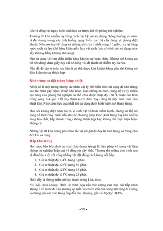 92
li u và ng v t nguy hi m sinh h c và tr c khi r i phòng thí nghi m.
Th ng thì kh nhi m tay b ng cách r a k v i xà phòng thông th ng và n c
là nh ng trong các tình hu ng nguy hi m cao thì c n dùng xà phòng di t
khu n. Nên xoa tay k b ng xà phòng, chà r a ít nh t trong 10 giây, r a l i b ng
n c s ch và lau khô b ng kh n gi y hay v i s ch (n u có th , nên s d ng máy
s y khô tay b ng không khí nóng).
Nên s d ng vòi r a i u khi n b ng khu u tay ho c chân. Nh ng n i không có
thì nên dùng kh n gi y hay v i óng vòi tránh tái nhi m tay ã r a.
Nh ã c p trên, tay b n ít có th c kh khu n b ng c n khi không có
i u ki n r a tay thích h p.
Kh trùng và ti t trùng b ng nhi t
Nhi t là m t trong nh ng tác nhân v t lý ph bi n nh t s d ng kh trùng
các tác nhân gây b nh. Nhi t khô hoàn toàn không n mòn, dùng x lý nhi u
v t d ng c a phòng thí nghi m có th ch u c nhi t 160 0
C ho c cao h n
trong vòng 2–4 gi . t hay thiêu (xem d i ây) c ng là m t hình th c c a
nhi t khô. Nhi t m hi u qu nh t khi s d ng d i hình th c h p thanh trùng.
un sôi không di t c t t c vi sinh v t và/ho c m m b nh, nh ng có th s
d ng kh trùng b c u khi các ph ng pháp khác (kh trùng hay kh nhi m
b ng hóa ch t, h p thanh trùng) không thích h p hay không th th c hi n ho c
không có.
Nh ng v t ã kh trùng ph i thao tác và c t gi duy trì tình tr ng vô trùng cho
n khi s d ng.
H p kh trùng
H i n c bão hòa d i áp su t (h p thanh trùng) là bi n pháp vô trùng v t li u
phòng thí nghi m hi u qu và áng tin c y nh t. Th ng thì nh ng chu trình sau
s m b o vi c vô trùng nh ng v t t úng cách trong n i h p.
1. Gi nhi t 1340
C trong 3 phút.
2. Gi nhi t 1260
C trong 10 phút.
3. Gi nhi t 1210
C trong 15 phút.
4. Gi nhi t 1150
C trong 25 phút.
D i ây là nh ng m u n i h p thanh trùng khác nhau.
N i h p chân không. Hình 10 minh h a c u trúc chung c a m t n i h p chân
không. H i n c i vào khoang áp su t và chi m ch c a dòng khí n ng i xu ng
và thông qua các van trong ng d n c a khoang, g n v i b l c HEPA.
 