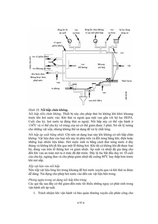 93
Hình 10. N i h p chân không.
N i h p ti n chân không. Thi t b này cho phép th i b không khí kh i khoang
tr c khi h i n c vào. Khí th i ra ngoài qua m t van g n v i b l c HEPA.
Cu i chu k , h i n c t ng th i ra ngoài. N i h p này có th v n hành
1340
C và vì th chu k vô trùng c a nó có th gi m c 3 phút. Nó r t lý t ng
cho nh ng v t x p, nh ng không th s d ng x lý ch t l ng.
N i h p áp su t b ng nhi t. Ch nên s d ng lo i này khi không có n i h p chân
không. V t li u a vào lo i n i này t phía trên và t nóng b ng khí, i n ho c
nh ng lo i nhiên li u khác. H i n c sinh ra b ng cách un nóng n c áy
thùng và không khí i lên qua m t l thông h i. Khi t t c không khí ã c lo i
b , óng van trên l thông h i và gi m nhi t. Áp su t và nhi t gia t ng cho
n khi van an toàn m ra m c ã t tr c. ây là lúc b t u duy trì. cu i
c a chu k , ng ng un và cho phép gi m nhi t xu ng 800
C hay th p h n tr c
khi m n p.
X p v t li u vào n i h p
Nên x p v t li u l ng l o trong khoang h i n c xuyên qua và khí th i ra c
d dàng. Túi ng cho phép h i n c vào n các v t li u bên trong.
Phòng ng a trong s d ng n i h p kh trùng
Các qui t c sau ây có th gi m n m c t i thi u nh ng nguy c phát sinh trong
v n hành n i áp su t.
1. Trách nhi m khi v n hành và b o qu n th ng xuyên c n phân công cho
 