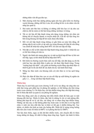 94
nh ng nhân viên ã qua ào t o.
2. M t ch ng trình b o d ng phòng ng a nên bao g m ki m tra th ng
xuyên khoang, nh ng ch b t c a, t t c ng h o và do nhân viên
n ng l c qu n lý.
3. H i n c nên bão hòa và không có nh ng ch t hóa h c (ví d nh các
ch t c ch n mòn) có th làm h ng nh ng v t c vô trùng.
4. T t c v t li u h p thanh trùng nên ng trong nh ng v t ch a mà
không khí di chuy n nhanh và truy n nhi t t t. C n v t li u l ng l o
bên trong khoang n i h p h i n c c u kh p.
5. i v i n i h p thanh trùng không có g n khóa an toàn liên ng,
phòng n p b m ra khi có áp su t cao trong khoang n i h p thì nên óng
van chính nhi t xu ng d i 800
C r i m i m n p n i h p.
6. Nên t c ch x khí ch m khi h p thanh trùng dung d ch vì nhi t cao
có th làm chúng sôi tràn ra.
7. Ng i v n hành nên mang g ng tay và m t n thích h p b o v khi m
n i h p, ngay c khi nhi t ã h th p d i 800
C.
8. Khi ki m tra th ng xuyên hi u su t c a n i h p, nên t d ng c ch th
sinh h c hay c p nhi t i n gi a các v t c h p thanh trùng. Trong
“tr ng h p x u nh t”, vi c giám sát th ng xuyên b ng c p nhi t i n và
thi t b ghi là r t c n thi t xác nh chu k v n hành thích h p.
9. Màng l c tháo n c c a khoang (n u có) nên tháo ra và lau s ch hàng
ngày.
10. Ph i c n th n m b o van x c a n i h p áp su t không b ngh n do
gi y v.v… trong v t c h p thanh trùng.
Thiêu h y
Thiêu h y là cách hi u qu (xem ch ng 3) x lý xác ng v t c ng nh các
ch t th i trong gi i ph u hay t phòng thí nghi m, có th không c n kh trùng
tr c (xem ch ng 3). Ch thiêu h y v t li u nhi m trùng thay cho h p kh trùng
khi lò thiêu t d i s qu n lý c a phòng thí nghi m.
Thiêu h y úng cách c n có ph ng ti n i u khi n nhi t hi u qu và m t
khoang t th hai. Nhi u lò thiêu, c bi t là nh ng lò ch có m t phòng t,
không phù h p x lý v t li u, xác ng v t và nh a t ng h p nhi m trùng.
Nh ng v t li u này có th không phân h y hoàn toàn và khí th i ra t ng khói
ch a vi sinh v t, hóa ch t c h i và khói có th gây ô nhi m không khí. Tuy
nhiên, có nhi u c u hình an toàn cho bu ng t. Nhi t lý t ng trong bu ng
u tiên c n m c t i thi u là 8000
C và phòng th hai là 10000
C.
V t li u em thiêu, ngay c khi ã kh nhi m tr c, nên chuy n n lò thiêu
trong nh ng túi ng, t t nh t là b ng nh a t ng h p. Ng i v n hành lò thiêu
 