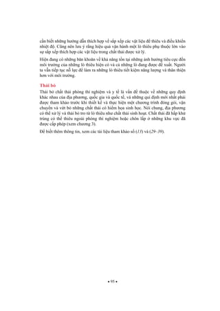 95
c n bi t nh ng h ng d n thích h p v s p x p các v t li u thiêu và i u khi n
nhi t . C ng nên l u ý r ng hi u qu v n hành m t lò thiêu ph thu c l n vào
s s p x p thích h p các v t li u trong ch t th i c x lý.
Hi n ang có nh ng b n kho n v kh n ng t n t i nh ng nh h ng tiêu c c n
môi tr ng c a nh ng lò thiêu hi n có và c nh ng lò ang c xu t. Ng i
ta v n ti p t c n l c làm ra nh ng lò thiêu ti t ki m n ng l ng và thân thi n
h n v i môi tr ng.
Th i b
Th i b ch t th i phòng thí nghi m và y t là v n thu c v nh ng quy nh
khác nhau c a a ph ng, qu c gia và qu c t , và nh ng qui nh m i nh t ph i
c tham kh o tr c khi thi t k và th c hi n m t ch ng trình óng gói, v n
chuy n và v t b nh ng ch t th i có hi m h a sinh h c. Nói chung, a ph ng
có th x lý và th i b tro t lò thiêu nh ch t th i sinh ho t. Ch t th i ã h p kh
trùng có th thiêu ngoài phòng thí nghi m ho c chôn l p nh ng khu v c ã
c c p phép (xem ch ng 3).
bi t thêm thông tin, xem các tài li u tham kh o s (13) và (29–39).
 