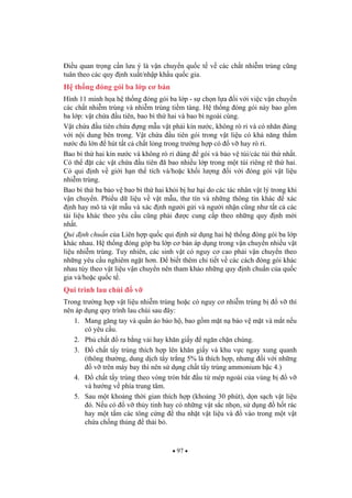 97
i u quan tr ng c n l u ý là v n chuy n qu c t v các ch t nhi m trùng c ng
tuân theo các quy nh xu t/nh p kh u qu c gia.
H th ng óng gói ba l p c b n
Hình 11 minh h a h th ng óng gói ba l p - s ch n l a i v i vi c v n chuy n
các ch t nhi m trùng và nhi m trùng ti m tàng. H th ng óng gói này bao g m
ba l p: v t ch a u tiên, bao bì th hai và bao bì ngoài cùng.
V t ch a u tiên ch a ng m u v t ph i kín n c, không rò r và có nhãn úng
v i n i dung bên trong. V t ch a u tiên gói trong v t li u có kh n ng th m
n c l n hút t t c ch t l ng trong tr ng h p có v hay rò r .
Bao bì th hai kín n c và không rò r dùng gói và b o v túi/các túi th nh t.
Có th t các v t ch a u tiên ã bao nhi u l p trong m t túi riêng r th hai.
Có qui nh v gi i h n th tích và/ho c kh i l ng i v i óng gói v t li u
nhi m trùng.
Bao bì th ba b o v bao bì th hai kh i b h h i do các tác nhân v t lý trong khi
v n chuy n. Phi u d li u v v t m u, th tín và nh ng thông tin khác xác
nh hay mô t v t m u và xác nh ng i g i và ng i nh n c ng nh t t c các
tài li u khác theo yêu c u c ng ph i c cung c p theo nh ng quy nh m i
nh t.
Qui nh chu n c a Liên h p qu c qui nh s d ng hai h th ng óng gói ba l p
khác nhau. H th ng óng góp ba l p c b n áp d ng trong v n chuy n nhi u v t
li u nhi m trùng. Tuy nhiên, các sinh v t có nguy c cao ph i v n chuy n theo
nh ng yêu c u nghiêm ng t h n. bi t thêm chi ti t v các cách óng gói khác
nhau tùy theo v t li u v n chuy n nên tham kh o nh ng quy nh chu n c a qu c
gia và/ho c qu c t .
Qui trình lau chùi v
Trong tr ng h p v t li u nhi m trùng ho c có nguy c nhi m trùng b v thì
nên áp d ng quy trình lau chùi sau ây:
1. Mang g ng tay và qu n áo b o h , bao g m m t n b o v m t và m t n u
có yêu c u.
2. Ph ch t ra b ng v i hay kh n gi y ng n ch n chúng.
3. ch t t y trùng thích h p lên kh n gi y và khu v c ngay xung quanh
(thông th ng, dung d ch t y tr ng 5% là thích h p, nh ng i v i nh ng
v trên máy bay thì nên s d ng ch t t y trùng ammonium b c 4.)
4. ch t t y trùng theo vòng tròn b t u t mép ngoài c a vùng b v
và h ng v phía trung tâm.
5. Sau m t kho ng th i gian thích h p (kho ng 30 phút), d n s ch v t li u
ó. N u có v th y tinh hay có nh ng v t s c nh n, s d ng h t rác
hay m t t m các tông c ng thu nh t v t li u và vào trong m t v t
ch a ch ng th ng th i b .
 