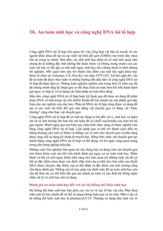 103
16. An toàn sinh h c và công ngh DNA tái t h p
Công ngh DNA tái t h p liên quan t i vi c t ng h p v t li u di truy n t các
ngu n khác nhau t o ra các sinh v t bi n i gen (GMOs) mà tr c ây ch a
t n t i trong t nhiên. Ban u, các nhà sinh h c phân t có m t m i quan tâm
chung ó là nh ng c tính không th oán tr c và không mong mu n c a các
sinh v t này có th gây ra m t m i nguy sinh h c n u chúng thoát ra kh i phòng
thí nghi m. M i quan tâm này tr thành tiêu i m c a m t h i ngh khoa h c
c t ch c t i Asilomar, CA, Hoa K vào n m 1975 (45). T i h i ngh ó, v n
an toàn ã c th o lu n và nh ng h ng d n u tiên v công ngh DNA tái
t h p ã c a ra. Nh ng kinh nghi m nghiên c u trong h n 25 n m sau ó
ã ch ng minh r ng k thu t gen có th th c hi n an toàn h n khi ti n hành ánh
giá nguy c h p lý và s d ng các bi n pháp an toàn th a áng.
u tiên, công ngh DNA tái t h p ho c k thu t gen ã c s d ng phân
o n DNA vô tính trong v t ch nhi m khu n tìm nhanh các s n ph m gen c
hi u cho các nghiên c u sâu h n. Phân t DNA tái t h p c ng c s d ng
t o ra các sinh v t bi n i gen nh ng v t chuy n gen và ng v t “khác
th ng” c ng nh th c v t chuy n gen.
Công ngh DNA tái t h p ã có m t tác ng to l n i v i y, sinh h c và th m
chí s có nh h ng l n h n khi mà hi n ã có chu i nucleotide c a toàn b b
gen ng i. M i ngàn gen mà hi n nay ch a bi t ch c n ng s c nghiên c u
b ng công ngh DNA tái t h p. Li u pháp gen có th tr thành cách i u tr
thông th ng cho m t s b nh và nh ng véc t m i cho chuy n gen có kh n ng
c sáng ch s d ng k thu t di truy n h c. ng th i, th c v t chuy n gen t o
thành b ng công ngh DNA tái t h p có th óng vai trò ngày càng quan tr ng
trong n n nông nghi p hi n i.
Nh ng cu c th nghi m liên quan t i xây d ng hay s d ng sinh v t chuy n gen
nên c ki m soát sau khi ti n hành ánh giá nguy c an toàn sinh h c. M m
b nh và b t c m i nguy hi m ti m tàng nào liên quan t i nh ng sinh v t ó có
th có c i m ch a c xác nh. c tính c a c th cho, b n ch t c a chu i
DNA c chuy n, c i m cu c th nh n và c i m cu môi tr ng c ng
c n c ánh giá. Nh ng y u t này giúp xác nh m c an toàn sinh h c yêu
c u thao tác c th bi n i gen t o thành an toàn và xác nh h th ng ng n
ch n v t lý và sinh h c nên s d ng.
ánh giá an toàn sinh h c i v i các h th ng th hi n sinh h c
H th ng th hi n sinh h c bao g m các véc t và các t bào v t ch . Ph i tho
mãn m t s tiêu chu n có th s d ng chúng hi u qu và an toàn. M t ví d v
h th ng th hi n sinh h c là plasmid pUC18. Th ng s d ng nh m t véc t
 