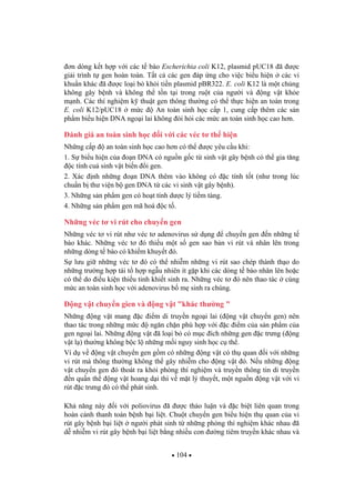 104
n dòng k t h p v i các t bào Escherichia coli K12, plasmid pUC18 ã c
gi i trình t gen hoàn toàn. T t c các gen áp ng cho vi c bi u hi n các vi
khu n khác ã c lo i b kh i ti n plasmid pBR322. E. coli K12 là m t ch ng
không gây b nh và không th t n t i trong ru t c a ng i và ng v t kh e
m nh. Các thí nghi m k thu t gen thông th ng có th th c hi n an toàn trong
E. coli K12/pUC18 m c An toàn sinh h c c p 1, cung c p thêm các s n
ph m bi u hi n DNA ngo i lai không òi h i các m c an toàn sinh h c cao h n.
ánh giá an toàn sinh h c i v i các véc t th hi n
Nh ng c p an toàn sinh h c cao h n có th c yêu c u khi:
1. S bi u hi n c a o n DNA có ngu n g c t sinh v t gây b nh có th gia t ng
c tính cu sinh v t bi n i gen.
2. Xác nh nh ng o n DNA thêm vào không có c tính t t (nh trong lúc
chu n b th vi n b gen DNA t các vi sinh v t gây b nh).
3. Nh ng s n ph m gen có ho t tính d c lý ti m tàng.
4. Nh ng s n ph m gen mã hoá c t .
Nh ng véc t vi rút cho chuy n gen
Nh ng véc t vi rút nh véc t adenovirus s d ng chuy n gen n nh ng t
bào khác. Nh ng véc t ó thi u m t s gen sao b n vi rút và nhân lên trong
nh ng dòng t bào có khi m khuy t ó.
S l u gi nh ng véc t ó có th nhi m nh ng vi rút sao chép thành th o do
nh ng tr ng h p tái t h p ng u nhiên ít g p khi các dòng t bào nhân lên ho c
có th do i u ki n thi u tinh khi t sinh ra. Nh ng véc t ó nên thao tác cùng
m c an toàn sinh h c v i adenovirus b m sinh ra chúng.
ng v t chuy n gien và ng v t "khác th ng "
Nh ng ng v t mang c i m di truy n ngo i lai ( ng v t chuy n gen) nên
thao tác trong nh ng m c ng n ch n phù h p v i c i m c a s n ph m c a
gen ngo i lai. Nh ng ng v t ã lo i b có m c ích nh ng gen c tr ng ( ng
v t l ) th ng không b c l nh ng m i nguy sinh h c c th .
Ví d v ng v t chuy n gen g m có nh ng ng v t có th quan i v i nh ng
vi rút mà thông th ng không th gây nhi m cho ng v t ó. N u nh ng ng
v t chuy n gen ó thoát ra kh i phòng thí nghi m và truy n thông tin di truy n
n qu n th ng v t hoang d i thì v m t lý thuy t, m t ngu n ng v t v i vi
rút c tr ng ó có th phát sinh.
Kh n ng này i v i poliovirus ã c th o lu n và c bi t liên quan trong
hoàn c nh thanh toán b nh b i li t. Chu t chuy n gen bi u hi n th quan c a vi
rút gây b nh b i li t ng i phát sinh t nh ng phòng thí nghi m khác nhau ã
d nhi m vi rút gây b nh b i li t b ng nhi u con ng tiêm truy n khác nhau và
 