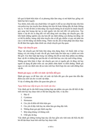105
k t qu là b nh bi u hi n v c ph ng di n lâm sàng và mô b nh h c gi ng v i
b nh b i li t ng i.
Tuy nhiên, ki u m u c a chu t khác v i ng i ch s sao chép b máy tiêu hóa
c a poliovirus lan truy n theo ng tiêu hóa thì ho c không y ho c không
x y ra. Vì th r t khó có kh n ng vi c truy n thông tin di truy n t chu t chuy n
gen sang loài hoang d i t o ra m t ngu n v t ch m i i v i poliovirus. Tuy
nhiên ví d ó ch ra r ng i v i m i dòng m i c a ng v t chuy n gen, c n
ti n hành nh ng nghiên c u sâu h n xác nh nh ng con ng mà ng v t
có th b nhi m, l ng ch t tiêm truy n c n có gây nhi m và quy mô phát tán
c a vi rút b i ng v t nhi m trùng. Thêm vào ó, t t c bi n pháp nên c th c
thi m b o ng n ch n chính xác chu t chuy n gen th quan.
Th c v t chuy n gen
Th c v t chuy n gen th hi n kh n ng ch u ng c v i thu c di t c hay
kháng v i côn trùng là m t v n gây tranh lu n l n hi n nay nhi n n i trên
th gi i. Các th o lu n t p trung vào nh ng ch an toàn th c ph m c a nh ng
th c v t ó và nh ng h u qu lâu dài v sinh thái h c c a vi c nuôi tr ng chúng.
Nh ng gen bi u hi n th c v t chuy n gen mà có ngu n g c t ng v t hay
ng i s d ng phát tri n các s n ph m ch a b nh và dinh d ng. ánh giá
nguy c c n xác nh m c an toàn sinh h c thích h p cho s n xu t nh ng th c
v t ó.
ánh giá nguy c i v i sinh v t bi n i gen
ánh giá nguy c làm vi c v i sinh v t bi n i gen c n quan tâm n c
i m c a sinh v t cho và sinh v t nh n.
Ví d v nh ng c i m c n quan tâm g m có:
Nguy hi m tr c ti p t gen cho (sinh v t cho)
Vi c ánh giá là c n thi t trong tr ng h p s n ph m c a gen cho ã bi t rõ c
tính sinh h c hay d c tính có th làm t ng c tính, ví d nh :
1. c t
2. Cytokines
3. Hormones
4. Các y u t i u ti t bi u hi n gen
5. Các y u t c tính hay tác nhân làm gia t ng c tính.
6. Nh ng o n gen gây b nh ung th
7. Kh n ng kháng v i kháng sinh
8. Ch t gây d ng.
Vi c ánh giá nh ng tr ng h p này c n bao g m c tính m c bi u th òi
h i t c ho t tính sinh h c hay d c tính.
 