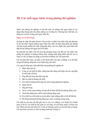 114
18. Các m i nguy khác trong phòng thí nghi m
Nhân viên phòng thí nghi m có th i m t v i nh ng m i nguy hi m t các
d ng n ng l ng nh l a, i n, phóng x và ti ng n. Ch ng này trình bày các
thông tin c b n v t ng m i nguy hi m ó .
Nguy c v h a ho n
S h p tác ch t ch gi a chuyên viên an toàn và nhân viên ch a cháy a ph ng
là r t c n thi t. Ngoài nh ng nguy hi m hóa ch t, thì kh n ng phân tán nh ng
v t li u truy n nhi m khi cháy c ng ph i c xem xét. i u này quy t nh nên
d p t t hay kh ng ch ng n l a là t t nh t.
S giúp c a nhân viên c u h a a ph ng trong vi c ào t o các nhân viên
phòng thí nghi m v phòng ch ng cháy, nh ng hành ng kh n c p khi x y ra
cháy và vi c s d ng các d ng c c u h a là nh ng vi c c n quan tâm.
Các tín hi u báo cháy, ch d n và l i thoát hi m c n dán nh ng v trí d th y
trong m i phòng c ng nh các hành lang, i s nh.
Các nguyên nhân gây cháy ph bi n trong phòng thí nghi m là:
1. M ch i n quá t i
2. Ít b o trì các thi t b i n, ch ng h n kh n ng cách i n c a các cáp i n
b m t ho c r t kém
3. ng d n khí ho c dây i n quá dài
4. B t các thi t b không c n thi t
5. Các thi t b không thích h p cho môi tr ng phòng thí nghi m
6. Ng n l a h
7. ng khí h ng
8. X lý và b o qu n nh ng v t li u d n ho c d b t l a không úng cách
9. Tách bi t nh ng hóa ch t k nhau không úng cách
10. Các thi t b có th phát ra tia l a i n g n nh ng ch t và khí d b t l a
11. H th ng thông khí không úng quy cách và không t ng x ng
Các thi t b c u h a c n t g n c a ra vào và nh ng v trí thu n l i hành
lang và l i i. Các thi t b này g m có vòi r ng, xô (cát ho c n c) và bình c u
h a. Bình c u h a nên ki m tra và b o trì th ng xuyên và còn th i h n s d ng.
Các lo i bình c u h a và cách s d ng trình bày b ng 15.
 