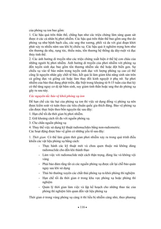 116
c a phóng x ion bao g m:
1. Các h u qu trên thân th , ch ng h n nh các tri u ch ng lâm sàng quan sát
c các cá nhân b ph i nhi m. Các h u qu trên thân th bao g m ung th do
phóng x nh b nh b ch c u, các ung th x ng, ph i và da v i giai o n kh i
phát x y ra nhi u n m sau khi b chi u x . Các h u qu ít nghiêm tr ng h n nh
t n th ng da nh , r ng tóc, thi u máu, t n th ng h th ng d dày-ru t và c
th y tinh th .
2. Các nh h ng di truy n nh các tri u ch ng xu t hi n th h con cháu c a
nh ng ng i b ph i nhi m. nh h ng di truy n c a ph i nhi m v i phóng x
n tuy n sinh d c bao g m t n th ng nhi m s c th ho c t bi n gen. S
chi u x vào t bào m m trong tuy n sinh d c v i l ng phóng x cao có th
c ng là nguyên nhân gây ch t t bào, k t qu là làm gi m kh n ng sinh s n trên
c gi ng c và gi ng cái ho c làm thay i kinh nguy t ph n . S ph i
nhi m c a bào thai ang phát tri n, c bi t trong kho ng t 8-15 tu n c a thai k
có th t ng nguy c d t t b m sinh, suy gi m tinh th n ho c ung th do phóng x
gây ra sau này.
Các nguyên t c b o v kh i phóng x ion
h n ch các tác h i c a phóng x ion thì vi c s d ng ng v phóng x nên
c ki m soát và tuân theo các tiêu chu n qu c gia thích áng. B o v phóng x
c n c th c hi n theo b n nguyên t c sau ây:
1. H n ch t i a th i gian b ph i nhi m.
2. Gi kho ng cách t i a v i ngu n phóng x .
3. Che ch n ngu n phóng x
4. Thay th vi c s d ng k thu t radionuclides b ng non-radiometric.
Các ho t ng c b o v g m có nh ng y u t sau ây:
1. Th i gian: Có th làm gi m th i gian ph i nhi m x y ra trong quá trình i u
khi n các v t li u phóng x b ng cách:
- Th c hành các k thu t m i và ch a quen thu c mà không dùng
radionuclide cho n khi thành th o
- Làm vi c v i radionuclide m t cách th n tr ng, úng lúc và không v i
vàng
- Ph i b o m r ng t t c các ngu n phóng x c c t l i ch b o qu n
ngay sau khi s d ng
- Th i b th ng xuyên các ch t th i phóng x ra kh i phòng thí nghi m
- H n ch t i a th i gian trong khu v c phóng x ho c phòng thí
nghi m
- Qu n lý th i gian làm vi c và l p k ho ch cho nh ng thao tác c a
phòng thí nghi m liên quan n v t li u phóng x
Th i gian trong vùng phóng x càng ít thì li u b nhi m càng nh , theo ph ng
 