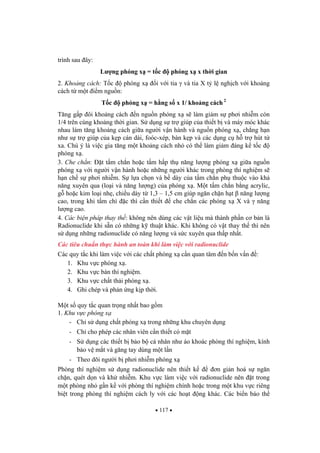 117
trình sau ây:
L ng phóng x = t c phóng x x th i gian
2. Kho ng cách: T c phóng x i v i tia và tia X t l ngh ch v i kho ng
cách t m t i m ngu n:
T c phóng x = h ng s x 1/ kho ng cách 2
T ng g p ôi kho ng cách n ngu n phóng x s làm gi m s ph i nhi m còn
1/4 trên cùng kho ng th i gian. S d ng s tr giúp c a thi t b và máy móc khác
nhau làm t ng kho ng cách gi a ng i v n hành và ngu n phóng x , ch ng h n
nh s tr giúp c a k p cán dài, foóc-xép, bàn k p và các d ng c h tr hút t
xa. Chú ý là vi c gia t ng m t kho ng cách nh có th làm gi m áng k t c
phóng x .
3. Che ch n: t t m ch n ho c t m h p th n ng l ng phóng x gi a ngu n
phóng x v i ng i v n hành ho c nh ng ng i khác trong phòng thí nghi m s
h n ch s ph i nhi m. S l a ch n và b dày c a t m ch n ph thu c vào kh
n ng xuyên qua (lo i và n ng l ng) c a phóng x . M t t m ch n b ng acrylic,
g ho c kim lo i nh , chi u dày t 1,3 – 1,5 cm giúp ng n ch n h t n ng l ng
cao, trong khi t m chì c thì c n thi t che ch n các phóng x X và n ng
l ng cao.
4. Các bi n pháp thay th : không nên dùng các v t li u mà thành ph n c b n là
Radionuclide khi s n có nh ng k thu t khác. Khi không có v t thay th thì nên
s d ng nh ng radionuclide có n ng l ng và s c xuyên qua th p nh t.
Các tiêu chu n th c hành an toàn khi làm vi c v i radionuclide
Các quy t c khi làm vi c v i các ch t phóng x c n quan tâm n b n v n :
1. Khu v c phóng x .
2. Khu v c bàn thí nghi m.
3. Khu v c ch t th i phóng x .
4. Ghi chép và ph n ng k p th i.
M t s quy t c quan tr ng nh t bao g m
1. Khu v c phóng x
- Ch s d ng ch t phóng x trong nh ng khu chuyên d ng
- Ch cho phép các nhân viên c n thi t có m t
- S d ng các thi t b b o b cá nhân nh áo khoác phòng thí nghi m, kính
b o v m t và g ng tay dùng m t l n
- Theo dõi ng i b ph i nhi m phóng x
Phòng thí nghi m s d ng radionuclide nên thi t k n gi n hoá s ng n
ch n, quét d n và kh nhi m. Khu v c làm vi c v i radionuclide nên t trong
m t phòng nh g n k v i phòng thí nghi m chính ho c trong m t khu v c riêng
bi t trong phòng thí nghi m cách ly v i các ho t ng khác. Các bi n báo th
 