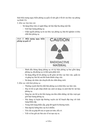 118
hi n bi u t ng nguy hi m phóng x qu c t nên g n l i i vào khu v c phóng
x (hình 12).
2. Khu v c bàn làm vi c
- S d ng khay tràn có ng n b ng v t li u h p th dùng m t l n
- Gi i h n l ng phóng x
- Ch n ngu n phóng x t các khu v c phóng x , bàn thí nghi m và khu
ch t th i phóng x
Hình 12. Bi u t ng nguy hi m
phóng x qu c t
- ánh d u thùng ng phóng x v i ký hi u phóng x bao g m d ng
phóng x , phóng x và th i gian phân tích.
- S d ng ng h o phóng x giám sát khu v c làm vi c, qu n áo
và g ng tay b o b sau khi hoàn thành công vi c.
- S d ng v t ch a v n chuy n ã che ch n úng cách.
3. Khu v c ch t th i phóng x
- Th ng xuyên th i b ch t th i phóng x ra kh i khu v c làm vi c.
- Duy trì h s ghi chép chính xác cách s d ng và cách th i b v t li u
phóng x .
- Sàng l c các h s o li u l ng c a t m ch n nh ng v t li u v t quá
gi i h n l ng phóng x .
- Xây d ng và luy n t p th ng xuyên các k ho ch áp ng v i tình
tr ng kh n c p.
- Trong tình tr ng kh n c p, giúp ng i b th ng tr c.
- D n d p k l ng khu v c b ô nhi m.
- Yêu c u s giúp c a c quan an toàn, n u có.
- Vi t và l u gi các báo cáo v tai n n x y ra.
 