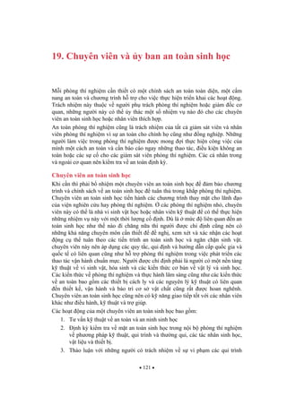 121
19. Chuyên viên và y ban an toàn sinh h c
M i phòng thí nghi m c n thi t có m t chính sách an toàn toàn di n, m t c m
nang an toàn và ch ng trình h tr cho vi c th c hi n tri n khai các ho t ng.
Trách nhi m này thu c v ng i ph trách phòng thí nghi m ho c giám c c
quan, nh ng ng i này có th y thác m t s nhi m v nào ó cho các chuyên
viên an toàn sinh h c ho c nhân viên thích h p.
An toàn phòng thí nghi m c ng là trách nhi m c a t t c giám sát viên và nhân
viên phòng thí nghi m vì s an toàn cho chính h c ng nh ng nghi p. Nh ng
ng i làm vi c trong phòng thí nghi m c mong i th c hi n công vi c c a
mình m t cách an toàn và c n báo cáo ngay nh ng thao tác, i u ki n không an
toàn ho c các s c cho các giám sát viên phòng thí nghi m. Các cá nhân trong
và ngoài c quan nên ki m tra v an toàn nh k .
Chuyên viên an toàn sinh h c
Khi c n thì ph i b nhi m m t chuyên viên an toàn sinh h c m b o ch ng
trình và chính sách v an toàn sinh h c tuân th trong kh p phòng thí nghi m.
Chuyên viên an toàn sinh h c ti n hành các ch ng trình thay m t cho lãnh o
c a vi n nghiên c u hay phòng thí nghi m. các phòng thí nghi m nh , chuyên
viên này có th là nhà vi sinh v t h c ho c nhân viên k thu t có th th c hi n
nh ng nhi m v này v i m t th i l ng c nh. Dù là m c liên quan n an
toàn sinh h c nh th nào i ch ng n a thì ng i c ch nh c ng nên có
nh ng kh n ng chuyên môn c n thi t ngh , xem xét và xác nh n các ho t
ng c th tuân theo các ti n trình an toàn sinh h c và ng n ch n sinh v t.
chuyên viên này nên áp d ng các quy t c, qui nh và h ng d n c p qu c gia và
qu c t có liên quan c ng nh h tr phòng thí nghi m trong vi c phát tri n các
thao tác v n hành chu n m c. Ng i c ch nh ph i là ng i có m t n n t ng
k thu t v vi sinh v t, hóa sinh và các ki n th c c b n v v t lý và sinh h c.
Các ki n th c v phòng thí nghi m và th c hành lâm sàng c ng nh các ki n th c
v an toàn bao g m các thi t b cách ly và các nguyên lý k thu t có liên quan
n thi t k , v n hành và b o trì c s v t ch t c ng r t c hoan nghênh.
Chuyên viên an toàn sinh h c c ng nên có k n ng giao ti p t t v i các nhân viên
khác nh i u hành, k thu t và tr giúp.
Các ho t ng c a m t chuyên viên an toàn sinh h c bao g m:
1. T v n k thu t v an toàn và an ninh sinh h c
2. nh k ki m tra v m t an toàn sinh h c trong n i b phòng thí nghi m
v ph ng pháp k thu t, qui trình và th ng qui, các tác nhân sinh h c,
v t li u và thi t b .
3. Th o lu n v i nh ng ng i có trách nhi m v s vi ph m các qui trình
 