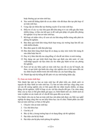122
ho c th ng qui an toàn sinh h c.
4. Xác minh kh ng nh t t c các nhân viên ã c ào t o phù h p v
an toàn sinh h c.
5. Cung c p các khóa ào t o th ng xuyên v an toàn sinh h c.
6. i u tra v các v vi c liên quan n kh n ng rò r các ch t gây c ho c
nhi m trùng, và báo cáo k t qu và xu t gi i pháp v i giám c phòng
thí nghi m và y ban an toàn sinh h c.
7. K t h p v i nhân viên y t xem xét các kh n ng nhi m trùng m c ph i do
phòng thí nghi m.
8. B o m quá trình kh trùng thích h p trong các tr ng h p làm các
ch t nhi m khu n.
9. B o m qu n lý ch t th i phù h p
10. o m kh trùng thích h p t t c d ng c máy móc tr c khi mang i
s a ch a ho c b o trì.
11. Duy trì ý th c thái c a c ng ng v v n s c kh e và môi tr ng.
12. Xây d ng các qui trình thích h p theo qui nh c a nhà n c v vi c
xu t/nh p nguyên v t li u ch a các tác nhân gây b nh ra/vào các phòng
thí nghi m.
13. Xem xét l i các khía c nh an toàn sinh h c c a t t c các k ho ch, d
th o, và qui trình v n hành cho công vi c nghiên c u có liên quan n các
tác nhân truy n nhi m tr c khi tri n khai các các h at ng này.
14. Thành l p m t h th ng i phó v i các tình hu ng kh n c p.
y ban an toàn sinh h c
Nên thành l p m t y ban an toàn sinh h c phát tri n các chính sách và
nguyên t c th c hành an toàn sinh h c. y ban an toàn sinh h c c ng c ng xem
xét các c ng nghiên c u có liên quan n tác nhân truy n nhi m, s d ng
ng v t thí nghi m, ADN t h p và các v t li u chuy n i gen. Các ch c n ng
khác c a y ban có th g m ánh giá nguy c , hình thành m i các chính sách an
toàn và phân x các tranh cãi v v n liên quan n s an toàn.
Các thành viên c a y ban an toàn sinh h c nên ph n ánh c các l nh v c ngh
nghi p a d ng c ng nh s am hi u khoa h c c a t ch c.Thành ph n c a m t
ban an toàn sinh h c c b n có th g m:
1. Chuyên viên an toàn sinh h c
2. Các nhà khoa h c
3. Cán b y t
4. Bác s thú y (trong tr ng h p có s d ng ng v t thí nghi m)
5. i di n cán b k thu t.
6. i di n cán b ph trách phòng thí nghi m.
 