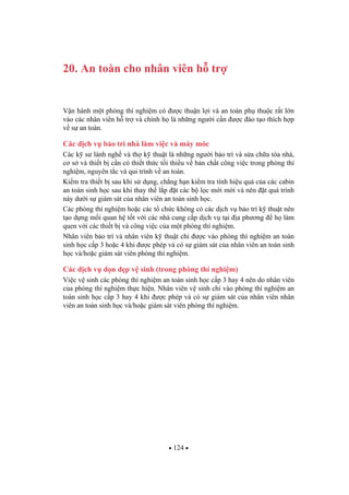 124
20. An toàn cho nhân viên h tr
V n hành m t phòng thí nghi m có c thu n l i và an toàn ph thu c r t l n
vào các nhân viên h tr và chính h là nh ng ng i c n c ào t o thích h p
v s an toàn.
Các d ch v b o trì nhà làm vi c và máy móc
Các k s lành ngh và th k thu t là nh ng ng i b o trì và s a ch a tòa nhà,
c s và thi t b c n có thi t th c t i thi u v b n ch t công vi c trong phòng thí
nghi m, nguyên t c và qui trình v an toàn.
Ki m tra thi t b sau khi s d ng, ch ng h n ki m tra tính hi u qu c a các cabin
an toàn sinh h c sau khi thay th l p t các b l c m i m i và nên t quá trình
này d i s giám sát c a nhân viên an toàn sinh h c.
Các phòng thí nghi m ho c các t ch c không có các d ch v b o trì k thu t nên
t o d ng m i quan h t t v i các nhà cung c p d ch v t i a ph ng h làm
quen v i các thi t b và công vi c c a m t phòng thí nghi m.
Nhân viên b o trì và nhân viên k thu t ch c vào phòng thí nghi m an toàn
sinh h c c p 3 ho c 4 khi c phép và có s giám sát c a nhân viên an toàn sinh
h c và/ho c giám sát viên phòng thí nghi m.
Các d ch v d n d p v sinh (trong phòng thí nghi m)
Vi c v sinh các phòng thí nghi m an toàn sinh h c c p 3 hay 4 nên do nhân viên
c a phòng thí nghi m th c hi n. Nhân viên v sinh ch vào phòng thí nghi m an
toàn sinh h c c p 3 hay 4 khi c phép và có s giám sát c a nhân viên nhân
viên an toàn sinh h c và/ho c giám sát viên phòng thí nghi m.
 