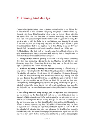 125
21. Ch ng trình ào t o
Ch ng trình ào t o th ng xuyên v an toàn trong công vi c là c n thi t duy
trì nh n th c v an toàn c a nhân viên phòng thí nghi m và nhân viên h tr .
Giám sát viên phòng thí nghi m cùng v i s h tr c a chuyên viên an toàn sinh
h c và các nhân viên khác óng m t vai trò quan tr ng trong công tác ào t o
nhân viên. Hi u qu c a công tác ào t o an toàn sinh h c, g m t t c nh ng ào
t o v an toàn và y t , ph thu c vào s cam k t trong công tác qu n lý, các nhân
t làm thúc y, ào t o t ng x ng công vi c ban u, s giao ti p t t và quan
tr ng h n c là m c ích và các m c tiêu c a t ch c. Nh ng t sau ây c cho
là quy t nh cho m t ch ng trình ào t o v an toàn sinh h c có hi u qu .
1. ánh giá nhu c u: Quá trình này bao g m vi c nh ngh a các nhi m v liên
quan, th t t m quan tr ng (xét theo t n xu t, tính c p thi t và tính ph c t p) và
chi ti t các b c c n thi t hoàn thành công vi c.
2. Thi t l p các m c tiêu ào t o: ây là các hành vi d th y mà h c viên mong
c th c hi n trong công vi c sau khi ào t o. M c tiêu này có th c xác
nh trong nh ng i u ki n mà theo ó các ho t ng ho c các thao tác c th c
hi n, và yêu c u òi h i v m c thành th o.
3. C th hóa n i dung và ph ng ti n ào t o: N i dung là ki n th c hay k
n ng mà h c viên c n ph i n m c có th t c các m c tiêu hành ng.
Các cá nhân bi t rõ công vi c và nh ng òi h i c a công vi c th ng là ng i
xác nh n i dung c a ch ng trình ào t o an toàn sinh h c. Nh ng cách ti p
c n khác c s d ng có th t p trung vào các bài t p gi i quy t v n ho c
thi t k các ph ng pháp h c t p s a các l i có th g p ph i khi th c hi n.
Không h n m t ph ng pháp gi ng d y nào (bài gi ng, các h ng d n qua ti vi,
máy tính h tr , video t ng tác..) là v t tr i so v i m t ph ng pháp khác. Nó
ph thu c ch y u vào nhu c u ào t o c th , thành ph n c a nhóm c ào t o
vv...
4. Tính n s khác bi t trong vi c h c gi a các h c viên: Vi c ào t o hi u
qu c n tính n các c i m ho c tính cách c a h c viên. Gi a các cá nhân và
nhóm có th khác nhau v n ng khi u, trình v n hóa, v n hóa, ngôn ng nói và
trình các k n ng tr c ào t o. Nh ng ánh giá c a h c viên v ch ng trình
ào t o trong vi c nâng cao thao tác ngh nghi p ho c an toàn cá nhân c a h có
th a ra ph ng pháp c áp d ng. M t s h c viên thích h c b ng các d ng
c tr c quan ho c "c m tay ch vi c" h n; s khác thì h c t t t sách v . B t c
nhu c u c bi t nào c a nhân viên c ng c n c ch rõ, ch ng h n nh i u
ch nh khóa h c cho phù h p v i nh ng ng i b khi m thính. Ngoài vi c tính n
các y u t này, ng i thi t k ch ng trình ào t o v s an toàn c ng c n ph i
 