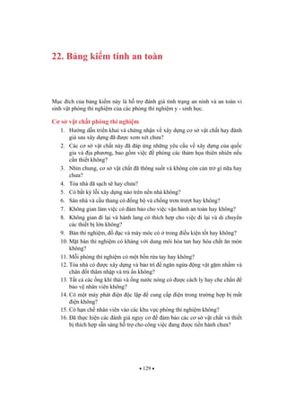 129
22. B ng ki m tính an toàn
M c ích c a b ng ki m này là h tr ánh giá tình tr ng an ninh và an toàn vi
sinh v t phòng thí nghi m c a các phòng thí nghi m y - sinh h c.
C s v t ch t phòng thí nghi m
1. H ng d n tri n khai và ch ng nh n v xây d ng c s v t ch t hay ánh
giá sau xây d ng ã c xem xét ch a?
2. Các c s v t ch t này ã áp ng nh ng yêu c u v xây d ng c a qu c
gia và a ph ng, bao g m vi c phòng các th m h a thiên nhiên n u
c n thi t không?
3. Nhìn chung, c s v t ch t ã thông su t và không còn c n tr gì n a hay
ch a?
4. Tòa nhà ã s ch s hay ch a?
5. Có b t k l i xây d ng nào trên n n nhà không?
6. Sàn nhà và c u thang có ng b và ch ng tr n tr t hay không?
7. Không gian làm vi c có m b o cho vi c v n hành an toàn hay không?
8. Không gian i l i và hành lang có thích h p cho vi c i l i và di chuy n
các thi t b l n không?
9. Bàn thí nghi m, c và máy móc có trong i u ki n t t hay không?
10. M t bàn thí nghi m có kháng v i dung môi hòa tan hay hóa ch t n mòn
không?
11. M i phòng thí nghi m có m t b n r a tay hay không?
12. Tòa nhà có c xây d ng và b o trì ng n ng a ng v t g m nh m và
chân t thâm nh p và trú n không?
13. T t c các ng khí th i và ng n c nóng có c cách ly hay che ch n
b o v nhân viên không?
14. Có m t máy phát i n c l p cung c p i n trong tr ng h p b m t
i n không?
15. Có h n ch nhân viên vào các khu v c phòng thí nghi m không?
16. ã th c hi n các ánh giá nguy c m b o các c s v t ch t và thi t
b thích h p s n sàng h tr cho công vi c ang c ti n hành ch a?
 