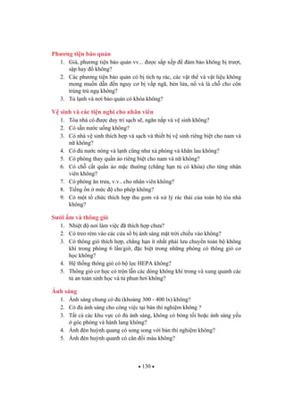 130
Ph ng ti n b o qu n
1. Giá, ph ng ti n b o qu n vv... c s p x p m b o không b tr t,
s p hay không?
2. Các ph ng ti n b o qu n có b tích t rác, các v t th và v t li u không
mong mu n d n n nguy c b v p ngã, bén l a, n và là ch cho côn
trùng trú ng không?
3. T l nh và n i b o qu n có khóa không?
V sinh và các ti n nghi cho nhân viên
1. Tòa nhà có c duy trì s ch s , ng n n p và v sinh không?
2. Có s n n c u ng không?
3. Có nhà v sinh thích h p và s ch và thi t b v sinh riêng bi t cho nam và
n không?
4. Có n c nóng và l nh c ng nh xà phòng và kh n lau không?
5. Có phòng thay qu n áo riêng bi t cho nam và n không?
6. Có ch c t qu n áo m c th ng (ch ng h n t có khóa) cho t ng nhân
viên không?
7. Có phòng n tr a, v.v.. cho nhân viên không?
8. Ti ng n m c cho phép không?
9. Có m t t ch c thích h p thu gom và x lý rác th i c a toàn b tòa nhà
không?
S i m và thông gió
1. Nhi t n i làm vi c ã thích h p ch a?
2. Có treo rèm vào các c a s b ánh sáng m t tr i chi u vào không?
3. Có thông gió thích h p, ch ng h n ít nh t ph i l u chuy n toàn b không
khí trong phòng 6 l n/gi , c bi t trong nh ng phòng có thông gió c
h c không?
4. H th ng thông gió có b l c HEPA không?
5. Thông gió c h c có tr n l n các dòng không khí trong và xung quanh các
t an toàn sinh h c và t phun h i không?
Ánh sáng
1. Ánh sáng chung có (kho ng 300 - 400 lx) không?
2. Có ánh sáng cho công vi c t i bàn thí nghi m không ?
3. T t c các khu v c có ánh sáng, không có bóng t i ho c ánh sáng y u
góc phòng và hành lang không?
4. Ánh èn hu nh quang có song song v i bàn thí nghi m không?
5. Ánh èn hu nh quanh có cân i màu không?
 