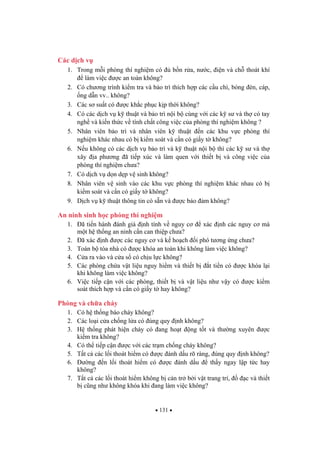 131
Các d ch v
1. Trong m i phòng thí nghi m có b n r a, n c, i n và ch thoát khí
làm vi c c an toàn không?
2. Có ch ng trình ki m tra và b o trì thích h p các c u chì, bóng èn, cáp,
ng d n vv.. không?
3. Các s su t có c kh c ph c k p th i không?
4. Có các d ch v k thu t và b o trì n i b cùng v i các k s và th có tay
ngh và ki n th c v tính ch t công vi c c a phòng thí nghi m không ?
5. Nhân viên b o trì và nhân viên k thu t n các khu v c phòng thí
nghi m khác nhau có b ki m soát và c n có gi y t không?
6. N u không có các d ch v b o trì và k thu t n i b thì các k s và th
xây a ph ng ã ti p xúc và làm quen v i thi t b và công vi c c a
phòng thí nghi m ch a?
7. Có d ch v d n d p v sinh không?
8. Nhân viên v sinh vào các khu v c phòng thí nghi m khác nhau có b
ki m soát và c n có gi y t không?
9. D ch v k thu t thông tin có s n và c b o m không?
An ninh sinh h c phòng thí nghi m
1. ã ti n hành ánh giá nh tính v nguy c xác nh các nguy c mà
m t h th ng an ninh c n can thi p ch a?
2. ã xác nh c các nguy c và k ho ch i phó t ng ng ch a?
3. Toàn b tòa nhà có c khóa an toàn khi không làm vi c không?
4. C a ra vào và c a s có ch u l c không?
5. Các phòng ch a v t li u nguy hi m và thi t b t ti n có c khóa l i
khi không làm vi c không?
6. Vi c ti p c n v i các phòng, thi t b và v t li u nh v y có c ki m
soát thích h p và c n có gi y t hay không?
Phòng và ch a cháy
1. Có h th ng báo cháy không?
2. Các lo i c a ch ng l a có úng quy nh không?
3. H th ng phát hi n cháy có ang ho t ng t t và th ng xuyên c
ki m tra không?
4. Có th ti p c n c v i các tr m ch ng cháy không?
5. T t c các l i thoát hi m có c ánh d u rõ ràng, úng quy nh không?
6. ng n l i thoát hi m có c ánh d u th y ngay l p t c hay
không?
7. T t c các l i thoát hi m không b c n tr b i v t trang trí, c và thi t
b c ng nh không khóa khi ang làm vi c không?
 