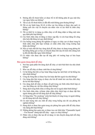 132
8. ng n l i thoát hi m có c b trí không ph i i qua m t khu
v c nguy hi m cao không?
9. T t c các l i thoát hi m có d n n m t không gian thoáng không?
10. T t c các hành lang, l i i và khu v c l u thông có c d n s ch và
thông su t cho vi c di chuy n c a nhân viên và các thi t b ch a cháy
không?
11. T t c thi t b và d ng c ch a cháy có d dàng nh n ra b ng m t màu
quy nh phù h p không?
12. Các bình ch a cháy di ng có c n p y và còn ho t ng t t c ng
nh luôn t úng n i quy nh không?
13. Các bu ng trong phòng thí nghi m có nguy c cháy cao có c trang b
bình ch a cháy phù h p và/ho c có ch n ch a cháy trong tr ng h p
kh n c p không?
14. N u có m t ch t khí hay dung d ch d cháy c s d ng trong phòng thì
h th ng thông gió c h c có chuy n c khí này i tr c khi chúng tích
t n m c nguy hi m không?
15. Có nhân viên c ào t o ng phó v i tr ng h p có h a ho n
không?
B o qu n dung d ch d cháy
1. N i b o qu n ph n l n dung d ch d cháy có tách bi t kh i tòa nhà chính
không?
2. Khu v c d cháy có c c nh báo rõ ràng không?
3. Có h th ng th i khí c h c ho c b ng tr ng l c tách bi t v i h th ng tòa
nhà chính không?
4. Công t c bóng èn có c b c kín ho c t bên ngoài tòa nhà không?
5. Các bóng èn bên trong có c che kín tránh h i c a hóa ch t cháy
do tia l a i n không?
6. Các dung d ch d cháy có c c t gi trong các bình ch a thích h p có
van, làm b ng các v t li u ch ng cháy không?
7. Dung d ch trong bình ch a có úng nh mô t ngoài nhãn bình không?
8. Các bình ch a cháy và/ho c ch n ch a cháy thích h p có c t bên
ngoài nh ng g n n i dung d ch d cháy không?
9. Có b ng hi u "No smoking" (c m hút thu c) rõ ràng trong và ngoài nh ng
n i dung d ch d cháy không?
10. Có m t l ng nh các ch t d cháy trong bu ng nào ó c a phòng thí
nghi m không?
11. Dung d ch có c b o qu n trong các phòng b o qu n ch t d cháy c
xây d ng phù h p không?
12. Nh ng phòng b o qu n này có c treo các bi n hi u “Flammable liquid
– Fire hazard” (dung d ch d cháy – nguy c cháy) không?
13. Nhân viên có c ào t o s d ng và v n chuy n dung d ch d cháy
úng cách không?
 
