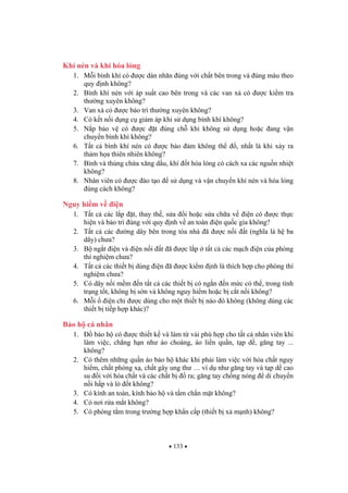 133
Khí nén và khí hóa l ng
1. M i bình khí có c dán nhãn úng v i ch t bên trong và úng màu theo
quy nh không?
2. Bình khí nén v i áp su t cao bên trong và các van x có c ki m tra
th ng xuyên không?
3. Van x có c b o trì th ng xuyên không?
4. Có k t n i d ng c gi m áp khi s d ng bình khí không?
5. N p b o v có c t úng ch khi không s d ng ho c ang v n
chuy n bình khí không?
6. T t c bình khí nén có c b o m không th , nh t là khi x y ra
th m h a thiên nhiên không?
7. Bình và thùng ch a x ng d u, khí t hóa l ng có cách xa các ngu n nhi t
không?
8. Nhân viên có c ào t o s d ng và v n chuy n khí nén và hóa l ng
úng cách không?
Nguy hi m v i n
1. T t c các l p t, thay th , s a i ho c s a ch a v i n có c th c
hi n và b o trì úng v i quy nh v an toàn i n qu c gia không?
2. T t c các ng dây bên trong tòa nhà ã c n i t (ngh a là h ba
dây) ch a?
3. B ng t i n và i n n i t ã c l p t t c các m ch i n c a phòng
thí nghi m ch a?
4. T t c các thi t b dùng i n ã c ki m nh là thích h p cho phòng thí
nghi m ch a?
5. Có dây n i m m n t t c các thi t b có ng n n m c có th , trong tình
tr ng t t, không b s n và không nguy hi m ho c b c t n i không?
6. M i i n ch c dùng cho m t thi t b nào ó không (không dùng các
thi t b ti p h p khác)?
B o h cá nhân
1. b o h có c thi t k và làm t v i phù h p cho t t c nhân viên khi
làm vi c, ch ng h n nh áo choàng, áo li n qu n, t p d , g ng tay ...
không?
2. Có thêm nh ng qu n áo b o h khác khi ph i làm vi c v i hóa ch t nguy
hi m, ch t phóng x , ch t gây ung th … ví d nh g ng tay và t p d cao
su i v i hóa ch t và các ch t b ra; g ng tay ch ng nóng di chuy n
n i h p và lò t không?
3. Có kính an toàn, kính b o h và t m ch n m t không?
4. Có n i r a m t không?
5. Có phòng t m trong tr ng h p kh n c p (thi t b x m nh) không?
 
