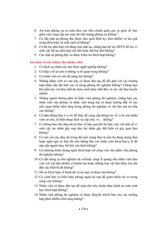 134
6. An toàn phóng x có tuân theo các tiêu chu n qu c gia và qu c t , bao
g m vi c cung c p các máy o li u l ng phóng x không?
7. Có s n m t n phòng c c làm s ch nh k , kh nhi m và l u gi
trong i u ki n v sinh s ch s không?
8. Có b l c phù h p v i úng lo i m t n , ch ng h n b l c HEPA l c vi
sinh v t, b l c phù h p cho khí ho c h t b i nh không?
9. Các m t n phòng c có c ki m tra thích h p không?
An toàn và s c kh e cho nhân viên
1. Có d ch v ch m sóc s c kh e ngh nghi p không?
2. Có h p y t s c u nh ng v trí quan tr ng không?
3. Có nhân viên s c u n ng l c không?
4. Nh ng nhân viên s c u này có c ào t o i phó v i các tr ng
h p kh n c p t bi t x y ra trong phòng thí nghi m không? Ch ng h n
khi ti p xúc v i hóa ch t n mòn, nu t ph i ch t c và các v t li u truy n
nhi m.
5. Nh ng ng i không ph i là nhân viên phòng thí nghi m, ch ng h n các
nhân viên v n phòng và nhân viên trang tr i có c h ng d n v các
m i nguy hi m ti m tàng trong phòng thí nghi m và v t li u mà nó ti p
xúc không?
6. Có dán thông báo v trí d th y cung c p thông tin v v trí c a nhân
viên s c u, s i n tho i d ch v c p c u, vv… không?
7. Có thông báo cho ph n có thai v h u qu khi h làm vi c v i m t s vi
sinh v t, tác nhân gây ung th , tác nhân gây t bi n và gây quái thai
không?
8. Có nói v i các ph n trong tu i mang thai là n u h ang mang thai
ho c nghi ng có thai thì nên thông báo v i nhân viên khoa h c/y t
s p x p ng i thay th khi c n thi t không?
9. Có ch ng trình ch ng ng a thích h p v i công vi c cho nhân viên phòng
thí nghi m không?
10. Có s n d ng c th nghi m da và/ho c ch p X quang cho nhân viên làm
vi c v i v t li u nhi m vi khu n lao ho c nh ng lo i v t li u khác mà c n
n các thi t b ó không?
11. H s thích h p v b nh t t và tai n n có c l u không?
12. Có c nh báo và bi n hi u phòng ng a tai n n gi m thi u r i ro trong
công vi c không?
13. Nhân viên có c ào t o tuân th tiêu chu n th c hành an toàn sinh
h c thích h p không?
14. Nhân viên phòng thí nghi m có c khuy n khích báo cáo các tr ng
h p ph i nhi m ti m tàng không?
 
