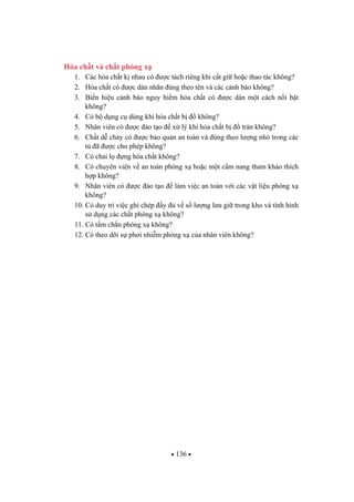 136
Hóa ch t và ch t phóng x
1. Các hóa ch t k nhau có c tách riêng khi c t gi ho c thao tác không?
2. Hóa ch t có c dán nhãn úng theo tên và các c nh báo không?
3. Bi n hi u c nh báo nguy hi m hóa ch t có c dán m t cách n i b t
không?
4. Có b d ng c dùng khi hóa ch t b không?
5. Nhân viên có c ào t o x lý khi hóa ch t b tràn không?
6. Ch t d cháy có c b o qu n an toàn và úng theo l ng nh trong các
t ã c cho phép không?
7. Có chai l ng hóa ch t không?
8. Có chuyên viên v an toàn phóng x ho c m t c m nang tham kh o thích
h p không?
9. Nhân viên có c ào t o làm vi c an toàn v i các v t li u phóng x
không?
10. Có duy trì vi c ghi chép y v s l ng l u gi trong kho và tình hình
s d ng các ch t phóng x không?
11. Có t m ch n phóng x không?
12. Có theo dõi s ph i nhi m phóng x c a nhân viên không?
 