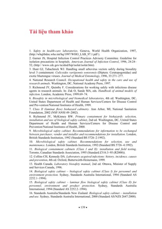 139
Tài li u tham kh o
1. Safety in health-care laboratories. Geneva, World Health Organization, 1997,
(http://whqlibdoc.who.int/hq/1997/WHO_LAB_97.1.pdf ).
2. Garner JS, Hospital Infection Control Practices Advisory Committee. Guideline for
isolation precautions in hospitals. American Journal of Infection Control, 1996, 24:24–
52, (http:/ /www.cdc.gov/ncidod/hip/isolat/isolat.htm).
3. Hunt GJ, Tabachnick WJ. Handling small arbovirus vectors safely during biosafety
level 3 containment: Culicoides variipennis sonorensis (Diptera: Ceratopogonidae) and
exotic bluetongue viruses. Journal of Medical Entomology, 1996, 33:271–277.
4. National Research Council. Occupational health and safety in the care and use of
research animals. Washington, DC, National Academy Press, 1997.
5. Richmond JY, Quimby F. Considerations for working safely with infectious disease
agents in research animals. In: Zak O, Sande MA, eds. Handbook of animal models of
infection. London, Academic Press, 1999:69–74.
6. Biosafety in microbiological and biomedical laboratories, 4th ed. Washington, DC,
United States Department of Health and Human Services/Centers for Disease Control
and Pre-vention/National Institutes of Health, 1999.
7. Class II (laminar flow) biohazard cabinetry. Ann Arbor, MI, National Sanitation
Foundation, 2002 (NSF/ANSI 49–2002).
8. Richmond JY, McKinney RW. Primary containment for biohazards: selection,
installation and use of biological safety cabinet, 2nd ed. Washington, DC, United States
Department of Health and Human Services/Centers for Disease Control and
Prevention/National Institutes of Health, 2000.
9. Microbiological safety cabinet. Recommendations for information to be exchanged
between purchaser, vendor and installer and recommendations for installation. London,
British Standards Institution, 1992 (Standard BS 5726–2:1992).
10. Microbiological safety cabinet. Recommendations for selection, use and
maintenance. London, British Standards Institution, 1992 (Standard BS 5726–4:1992).
11. Biological containment cabinets (Class I and II): installation and field testing.
Toronto, Canadian Standards Association, 1995 (Standard Z316.3–95 (R2000)).
12. Collins CH, Kennedy DA. Laboratory acquired infections: history, incidence, causes
and prevention, 4th ed. Oxford, Butterworth-Heinemann, 1999.
13. Health Canada. Laboratory biosafety manual, 2nd ed. Ottawa, Minister of Supply
and Services Canada, 1996.
14. Biological safety cabinet – biological safety cabinet (Class I) for personnel and
environment protection. Sydney, Standards Australia International, 1994 (Standard AS
2252.1–1994).
15. Biological safety cabinet – laminar flow biological safety cabinet (Class II) for
personnel, environment and product protection. Sydney, Standards Australia
International, 1994 (Standard AS 2252.2–1994).
16. Standards Australia/Standards New Zealand. Biological safety cabinet – installation
and use. Sydney, Standards Australia International, 2000 (Standard AS/NZS 2647:2000).
 