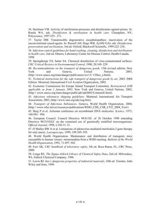 141
36. Steelman VM. Activity of sterilization processes and disinfectants against prions. In:
Rutala WA, eds. Disinfection & sterilization in health care. Champlain, NY,
Polyscience, 1997:255– 271.
37. Taylor DM. Transmissible degenerative encephalopathies: inactivation of the
unconventional causal agents. In: Russell AD, Hugo WB, Ayliffe GAJ, eds. Disinfection,
preservation and sterilization, 3rd ed. Oxford, Blackwell Scientific, 1999:222–236.
38. Infection control guidelines for hand washing, cleaning, disinfection and sterilization
in health care, 2nd ed. Ottawa, Laboratory Centre for Disease Control, Health Canada,
1998.
39. Springthorpe VS, Sattar SA. Chemical disinfection of virus-contaminated surfaces.
CRC Critical Reviews in Environmental Control, 1990, 20:169–229.
40. Recommendations on the transport of dangerous goods, 13th revised edition, New
York and Geneva, United Nations, 2003,
(http://www.unece.org/trans/danger/publi/unrec/rev13/ 13files_e.html).
41. Technical instructions for the safe transport of dangerous goods by air, 2003–2004
Edition. Montreal, International Civil Aviation Organization, 2002.
42. Economic Commission for Europe Inland Transport Committee. Restructured ADR
applicable as from 1 January 2003. New York and Geneva, United Nations, 2002,
(http:// www.unece.org/trans/danger/publi/adr/adr2003/ContentsE.html).
43. Infectious substances shipping guidelines. Montreal, International Air Transport
Association, 2003, (http://www.iata.org/ads/issg.htm).
44. Transport of Infectious Substances. Geneva, World Health Organization, 2004,
(http:// www.who.int/csr/resources/publications/WHO_CDS_CSR_LYO_2004_9/en/).
45. Berg P et al. Asilomar conference on recombinant DNA molecules. Science, 1975,
188:991– 994.
46. European Council. Council Directive 98/81/EC of 26 October 1998 amending
Directive 90/219/EEC on the contained use of genetically modified microorganisms.
Official Journal, 1998, L330:13–31.
47. O’Malley BW Jr et al. Limitations of adenovirus-mediated interleukin-2 gene therapy
for oral cancer. Laryngoscope, 1999, 109:389–395.
48. World Health Organization. Maintenance and distribution of transgenic mice
susceptible to human viruses: memorandum from a WHO meeting. Bulletin of the World
Health Organization, 1993, 71:497–502.
49. Furr AK. CRC handbook of laboratory safety, 5th ed. Boca Raton, FL, CRC Press,
2000.
50. Lenga RE. The Sigma-Aldrich Library of Chemical Safety Data, 2nd ed. Milwaukee,
WI, Aldrich Chemical Company, 1988.
51. Lewis RJ. Sax’s dangerous properties of industrial materials, 10th ed. Toronto, John
Wiley and Sons, 1999.
 
