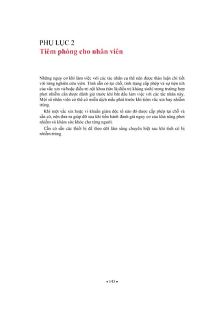 143
PH L C 2
Tiêm phòng cho nhân viên
Nh ng nguy c khi làm vi c v i các tác nhân c th nên c th o lu n chi ti t
v i t ng nghiên c u viên. Tính s n có t i ch , tình tr ng c p phép và s ti n ích
c a v c xin và/ho c i u tr n i khoa (t c là i u tr kháng sinh) trong tr ng h p
ph i nhi m c n c ánh giá tr c khi b t u làm vi c v i các tác nhân này.
M t s nhân viên có th có mi n d ch m c ph i tr c khi tiêm v c xin hay nhi m
trùng.
Khi m t v c xin ho c vi khu n gi m c t nào ó c c p phép t i ch và
s n có, nên a ra giúp sau khi ti n hành ánh giá nguy c c a kh n ng ph i
nhi m và khám s c kh e cho t ng ng i.
C n có s n các thi t b theo dõi lâm sàng chuyên bi t sau khi tình c b
nhi m trùng.
 