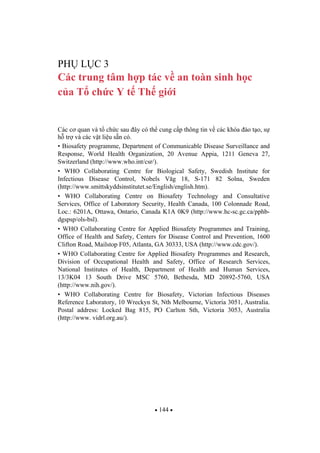 144
PH L C 3
Các trung tâm h p tác v an toàn sinh h c
c a T ch c Y t Th gi i
Các c quan và t ch c sau ây có th cung c p thông tin v các khóa ào t o, s
h tr và các v t li u s n có.
• Biosafety programme, Department of Communicable Disease Surveillance and
Response, World Health Organization, 20 Avenue Appia, 1211 Geneva 27,
Switzerland (http://www.who.int/csr/).
• WHO Collaborating Centre for Biological Safety, Swedish Institute for
Infectious Disease Control, Nobels Väg 18, S-171 82 Solna, Sweden
(http://www.smittskyddsinstitutet.se/English/english.htm).
• WHO Collaborating Centre on Biosafety Technology and Consultative
Services, Office of Laboratory Security, Health Canada, 100 Colonnade Road,
Loc.: 6201A, Ottawa, Ontario, Canada K1A 0K9 (http://www.hc-sc.gc.ca/pphb-
dgspsp/ols-bsl).
• WHO Collaborating Centre for Applied Biosafety Programmes and Training,
Office of Health and Safety, Centers for Disease Control and Prevention, 1600
Clifton Road, Mailstop F05, Atlanta, GA 30333, USA (http://www.cdc.gov/).
• WHO Collaborating Centre for Applied Biosafety Programmes and Research,
Division of Occupational Health and Safety, Office of Research Services,
National Institutes of Health, Department of Health and Human Services,
13/3K04 13 South Drive MSC 5760, Bethesda, MD 20892-5760, USA
(http://www.nih.gov/).
• WHO Collaborating Centre for Biosafety, Victorian Infectious Diseases
Reference Laboratory, 10 Wreckyn St, Nth Melbourne, Victoria 3051, Australia.
Postal address: Locked Bag 815, PO Carlton Sth, Victoria 3053, Australia
(http://www. vidrl.org.au/).
 