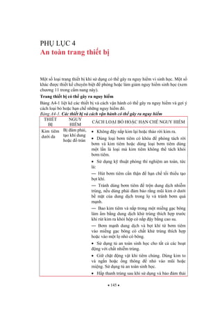 145
PH L C 4
An toàn trang thi t b
M t s lo i trang thi t b khi s d ng có th gây ra nguy hi m vi sinh h c. M t s
khác c thi t k chuyên bi t phòng ho c làm gi m nguy hi m sinh h c (xem
ch ng 11 trong c m nang này).
Trang thi t b có th gây ra nguy hi m
B ng A4-1 li t kê các thi t b và cách v n hành có th gây ra nguy hi m và g i ý
cách lo i b ho c h n ch nh ng nguy hi m ó.
B ng A4-1. Các thi t b và cách v n hành có th gây ra nguy hi m
THI T
B
NGUY
HI M
CÁCH LO I B HO C H N CH NGUY HI M
Kim tiêm
d i da
B âm ph i,
t o khí dung
ho c tràn
Không y n p kim l i ho c tháo r i kim ra.
Dùng lo i b m tiêm có khóa phòng tách r i
b m và kim tiêm ho c dùng lo i b m tiêm dùng
m t l n là lo i mà kim tiêm không th tách kh i
b m tiêm.
S d ng k thu t phòng thí nghi m an toàn, t c
là:
— Hút b m tiêm c n th n h n ch t i thi u t o
b t khí.
— Tránh dùng b m tiêm tr n dung d ch nhi m
trùng, n u dùng ph i m b o r ng m i kim d i
b m t c a dung d ch trong l và tránh b m quá
m nh.
— Bao kim tiêm và n p trong m t mi ng g c bông
làm m b ng dung d ch kh trùng thích h p tr c
khi rút kim ra kh i h p có n p y b ng cao su.
— B m m nh dung d ch và b t khí t b m tiêm
vào mi ng g c bông có ch t kh trùng thích h p
ho c vào m t l nh có bông.
S d ng t an toàn sinh h c cho t t c các ho t
ng v i ch t nhi m trùng.
Gi ch t ng v t khi tiêm ch ng. Dùng kim to
và ng n ho c ng thông nh vào m i ho c
mi ng. S d ng t an toàn sinh h c.
H p thanh trùng sau khi s d ng và b o m th i
 