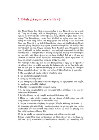7
2. ánh giá nguy c vi sinh v t
V n c t lõi c a th c hành an toàn sinh h c là vi c ánh giá nguy c vi sinh
v t. Trong khi các công c h tr ánh giá nguy c c a m t quá trình ho c th c
nghi m cho tr c r t s n có thì vi c quan tr ng nh t là s phán oán chuyên
nghi p. Vi c ánh giá nguy c nên c ti n hành b i nh ng ng i hi u bi t v
nh ng c i m riêng c a vi sinh ang nghiên c u, thi t b và quá trình c
dùng, m u ng v t và các thi t b l u gi c ng nh c s v t ch t s n có. Ng i
ph trách phòng thí nghi m ho c ng i giám sát chính ph i có trách nhi m m
b o vi c ánh giá m c nguy hi m y và úng th i gian. Bên c nh ó ph i
làm vi c ch t ch v i y ban an toàn và chuyên viên v an toàn sinh h c m
b o ch c ch n là nh ng thi t b và ph ng ti n v t ch t phù h p luôn s n sàng h
tr công vi c. Vi c ánh giá nguy c c n c ti n hành nh k và b sung khi
c n thi t, có tính n các s li u m i có nh h ng n c p nguy c và các
thông tin m i có liên quan khác trong các tài li u khoa h c.
M t ph ng ti n h u hi u nh t cho vi c ánh giá m c nguy h i là vi c li t kê
các nhóm vi sinh v t có kh n ng gây c h i (xem ph l c 1). Tuy nhiên, vi c
xem xét n gi n ch d a trên nhóm nguy c c a m t tác nhân c th không
ti n hành ánh giá nguy c . C n xem xét h p lý n m t s y u t khác nh :
1. Kh n ng gây b nh c a tác nhân và li u nhi m trùng
2. H u qu ti m tàng c a ph i nhi m
3. ng lây nhi m t nhiên
4. Các ng lây nhi m khác do thao tác t phòng thí nghi m (nh tiêm truy n,
lây truy n qua không khí, tiêu hóa)
5. Tính b n v ng c a tác nhân trong môi tr ng
6. t p trung c a các ch t và kh i l ng các v t li u có th gây ra l i ho c lây
nhi m trong khi thao tác
7. S hi n di n c a các v t ch phù h p (ng i ho c ng v t)
8. Thông tin v các nghiên c u ng v t, các báo cáo v nhi m trùng m c ph i
trong phòng thí nghi m hay các báo cáo lâm sàng
9. Các y u t bi t tr c c a phòng thí nghi m (ti ng n, khí dung, l c ly tâm ...)
10. Ho t ng phát sinh b t k c a sinh v t mà có th gia t ng gi i h n v t ch
c a tác nhân ho c thay th tính nh y c m ã bi t c a tác nhân, các ph ng cách
i u tr hi u qu (xem Ch ng 16)
11. Có s n t i ch các ph ng ti n can thi p ho c phòng ng a hi u qu
Trên c s c a thông tin ã xác nh c khi ánh giá nguy c có th c xác
nh m t c p an toàn sinh h c h p lý v i các công vi c, l a ch n nh ng thi t
 