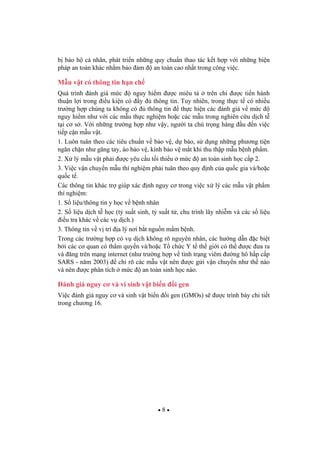 8
b b o h cá nhân, phát tri n nh ng quy chu n thao tác k t h p v i nh ng bi n
pháp an toàn khác nh m b o m an toàn cao nh t trong công vi c.
M u v t có thông tin h n ch
Quá trình ánh giá m c nguy hi m c miêu t trên ch c ti n hành
thu n l i trong i u ki n có y thông tin. Tuy nhiên, trong th c t có nhi u
tr ng h p chúng ta không có thông tin th c hi n các ánh giá v m c
nguy hi m nh v i các m u th c nghi m ho c các m u trong nghiên c u d ch t
t i c s . V i nh ng tr ng h p nh v y, ng i ta chú tr ng hàng u n vi c
ti p c n m u v t.
1. Luôn tuân theo các tiêu chu n v b o v , d báo, s d ng nh ng ph ng ti n
ng n ch n nh g ng tay, áo b o v , kính b o v m t khi thu th p m u b nh ph m.
2. X lý m u v t ph i c yêu c u t i thi u m c an toàn sinh h c c p 2.
3. Vi c v n chuy n m u thí nghi m ph i tuân theo quy nh c a qu c gia và/ho c
qu c t .
Các thông tin khác tr giúp xác nh nguy c trong vi c x lý các m u v t ph m
thí nghi m:
1. S li u/thông tin y h c v b nh nhân
2. S li u d ch t h c (t su t sinh, t su t t , chu trình lây nhi m và các s li u
i u tra khác v các v d ch.)
3. Thông tin v v trí a lý n i b t ngu n m m b nh.
Trong các tr ng h p có v d ch không rõ nguyên nhân, các h ng d n c bi t
b i các c quan có th m quy n và/ho c T ch c Y t th gi i có th c a ra
và ng trên m ng internet (nh tr ng h p v tình tr ng viêm ng hô h p c p
SARS - n m 2003) ch rõ các m u v t nên c g i v n chuy n nh th nào
và nên c phân tích m c an toàn sinh h c nào.
ánh giá nguy c và vi sinh v t bi n i gen
Vi c ánh giá nguy c và sinh v t bi n i gen (GMOs) s c trình bày chi ti t
trong ch ng 16.
 
